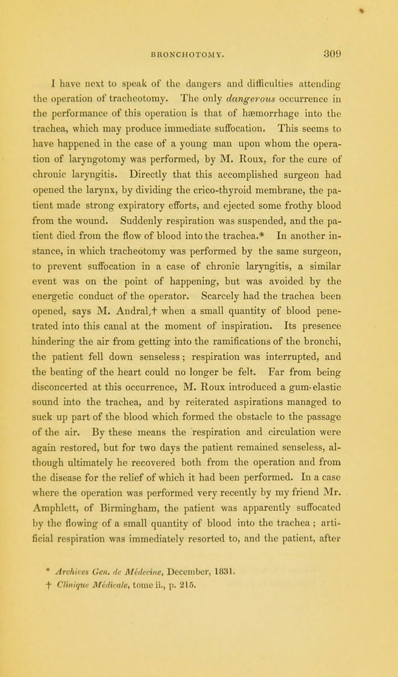 I have next to speak of the dangers and difficulties attending the operation of tracheotomy. The only dangerous occurrence in the performance of this operation is that of haemorrhage into the trachea, which may produce immediate suffocation. This seems to have happened in the case of a young man upon whom the opei'a- tion of laryngotomy was performed, by M. Roux, for the cure of chronic laryngitis. Directly that this accomplished surgeon had opened the larynx, by dividing the crico-thyroid membrane, the pa- tient made strong expiratory efforts, and ejected some frothy blood from the wound. Suddenly respiration was suspended, and the pa- tient died from the flow of blood into the trachea.* In another in- stance, in which tracheotomy was performed by the same surgeon, to prevent suffocation in a case of chronic laryngitis, a similar event was on the point of happening, but was avoided by the energetic conduct of the operator. Scarcely had the trachea been opened, says M. Andral^t when a small quantity of blood pene- trated into this canal at the moment of inspiration. Its presence hindering the air from getting into the ramifications of the bronchi, the patient fell down senseless; respiration was interrupted, and the beating of the heart could no longer be felt. Far from being disconcerted at this occurrence, M. Roux introduced a gum-elastic sound into the trachea, and by reiterated aspirations managed to suck up part of the blood which formed the obstacle to the passage of the air. By these means the respiration and circulation were again restored, but for two days the patient remained senseless, al- though ultimately he recovered both from the operation and from the disease for the relief of which it had been performed. In a case where the operation was performed very recently by my friend Mr. Amphlctt, of Birmingham, the patient was apparently suffocated by the flowing of a small quantity of blood into the trachea ; arti- ficial respiration was immediately resorted to, and the patient, after • Archives Gen. de Medcdne, December, 1831. -|- Cliniquc Mcdkale, tome ii., p. 215.