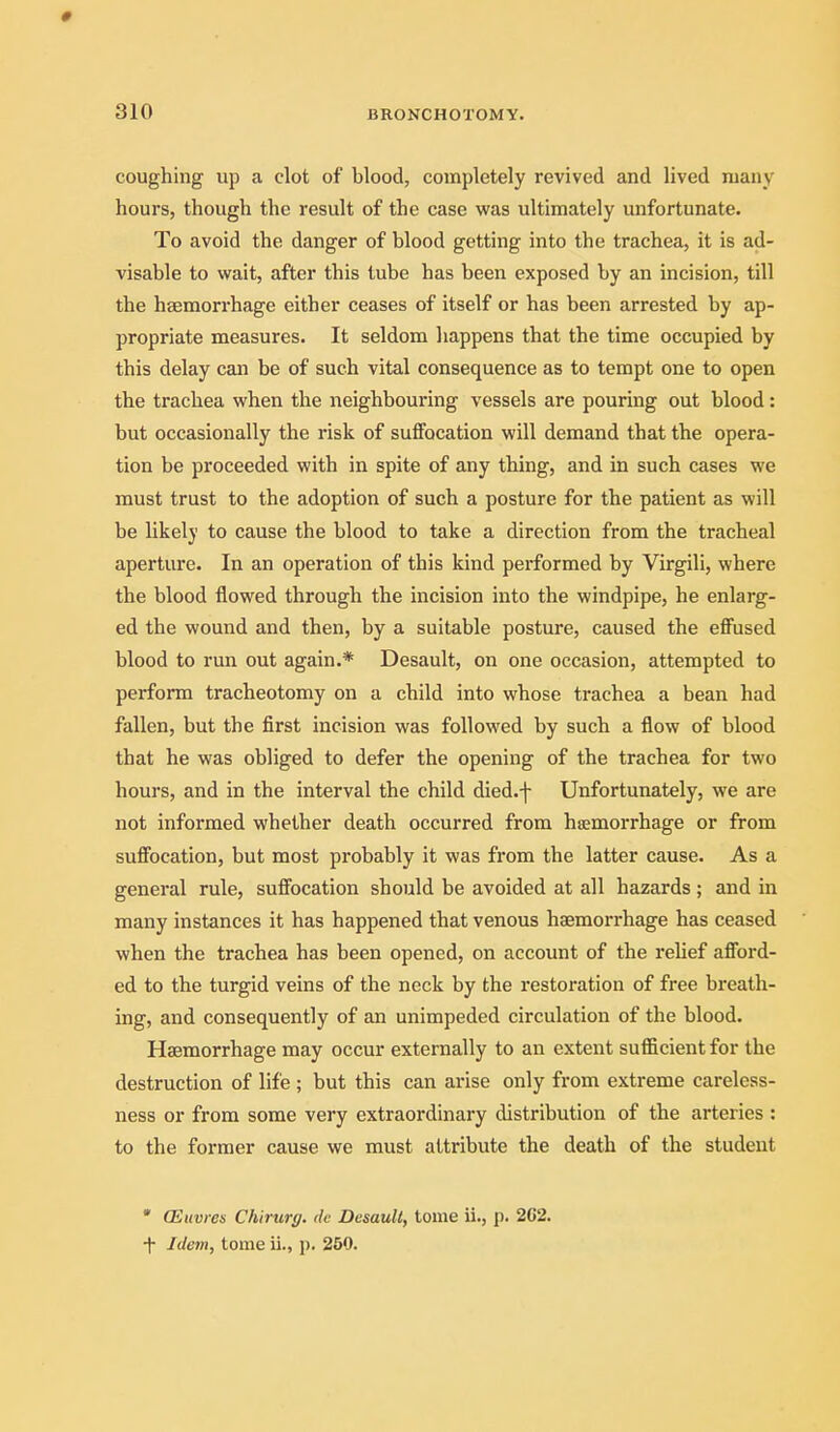 # 310 BRONCHOTOMY. coughing up a clot of blood, completely revived and lived many hours, though the result of the case was ultimately unfortunate. To avoid the danger of blood getting into the trachea, it is ad- visable to wait, after this tube has been exposed by an incision, till the haemorrhage either ceases of itself or has been arrested by ap- propriate measures. It seldom happens that the time occupied by this delay can be of such vital consequence as to tempt one to open the trachea when the neighbouring vessels are pouring out blood: but occasionally the risk of suffocation will demand that the opera- tion be proceeded with in spite of any thing, and in such cases we must trust to the adoption of such a posture for the patient as will be likely to cause the blood to take a direction from the tracheal aperture. In an operation of this kind performed by Virgili, where the blood flowed through the incision into the windpipe, he enlarg- ed the wound and then, by a suitable posture, caused the eflFused blood to run out again.* Desault, on one occasion, attempted to perform tracheotomy on a child into whose trachea a bean had fallen, but the first incision was followed by such a flow of blood that he was obliged to defer the opening of the trachea for two hours, and in the interval the child died.f Unfortunately, we are not informed whether death occurred from haemorrhage or from suflbcation, but most probably it was from the latter cause. As a general rule, sufi'ocation should be avoided at all hazards; and in many instances it has happened that venous haemorrhage has ceased when the trachea has been opened, on account of the reUef afl'ord- ed to the turgid veins of the neck by the restoration of free breath- ing, and consequently of an unimpeded circulation of the blood. Haemorrhage may occur externally to an extent suflScient for the destruction of life ; but this can arise only from extreme careless- ness or from some very extraordinary distribution of the arteries : to the former cause we must attribute the death of the student • (Etivres Chirurg. tie Desault, tome ii., j). 202. •f Idem, tome ii., j). 250.