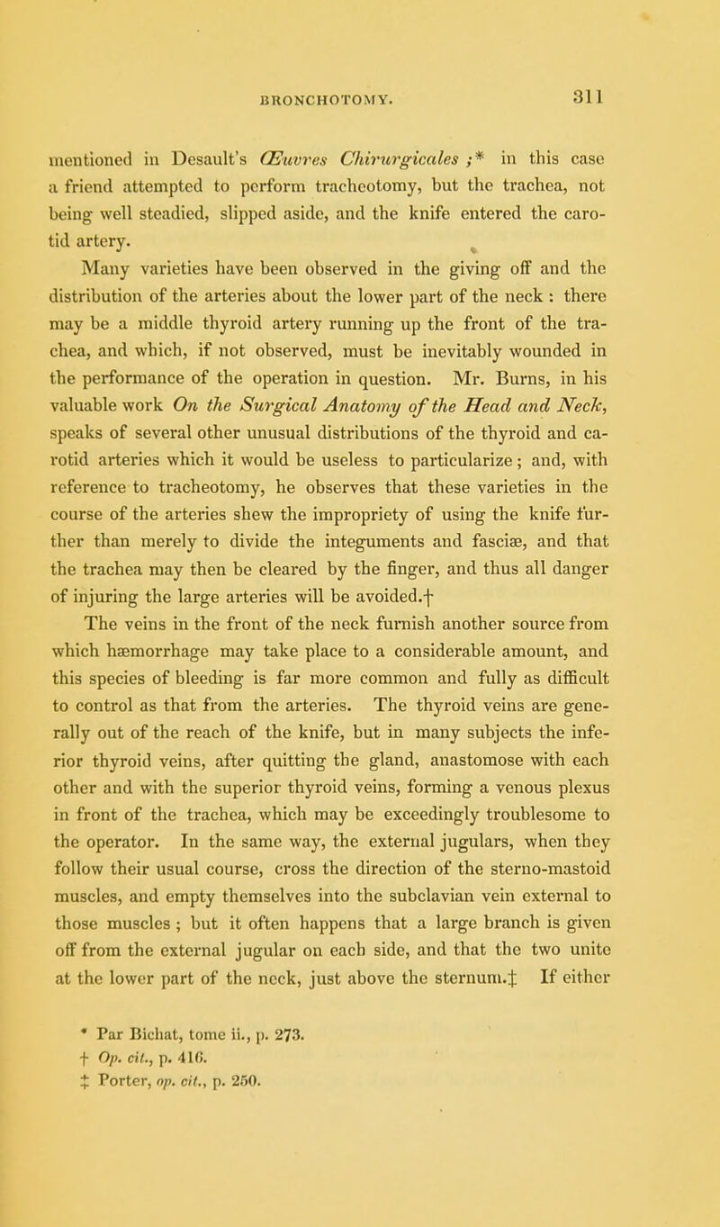 mentioned in Desault's CEuvres CJiirurgicales ;* in this case a friend attempted to perform tracheotomy, but the trachea, not being well steadied, slipped aside, and the knife entered the caro- tid artery. ^ Many varieties have been observed in the giving off and the distribution of the arteries about the lower part of the neck : there may be a middle thyroid artery running up the front of the tra- chea, and which, if not observed, must be inevitably wounded in the performance of the operation in question. Mr. Burns, in his valuable work On the Surgical Anatomy of the Head and Neck, speaks of several other unusual distributions of the thyroid and ca- rotid arteries which it would be useless to particularize; and, with reference to tracheotomy, he observes that these varieties in the course of the arteries shew the impropriety of using the knife fur- ther than merely to divide the integuments and fasciae, and that the trachea may then be cleared by the finger, and thus all danger of injuring the large arteries will be avoided.f The veins in the front of the neck furnish another source from which hsemorrhage may take place to a considerable amount, and this species of bleeding is far more common and fully as difficult to control as that from the arteries. The thyroid veins are gene- rally out of the reach of the knife, but in many subjects the infe- rior thyroid veins, after quitting the gland, anastomose with each other and with the superior thyroid veins, forming a venous plexus in front of the trachea, which may be exceedingly troublesome to the operator. In the same way, the external jugulars, when they follow their usual course, cross the direction of the sterno-mastoid muscles, and empty themselves into the subclavian vein external to those muscles ; but it often happens that a large branch is given off from the external jugular on each side, and that the two unite at the lower part of the nock, just above the sternum.J If either • Par Bichat, tome ii., p. 273. t Op. cil., p. 416. + Porter, np. cif., p. 250.