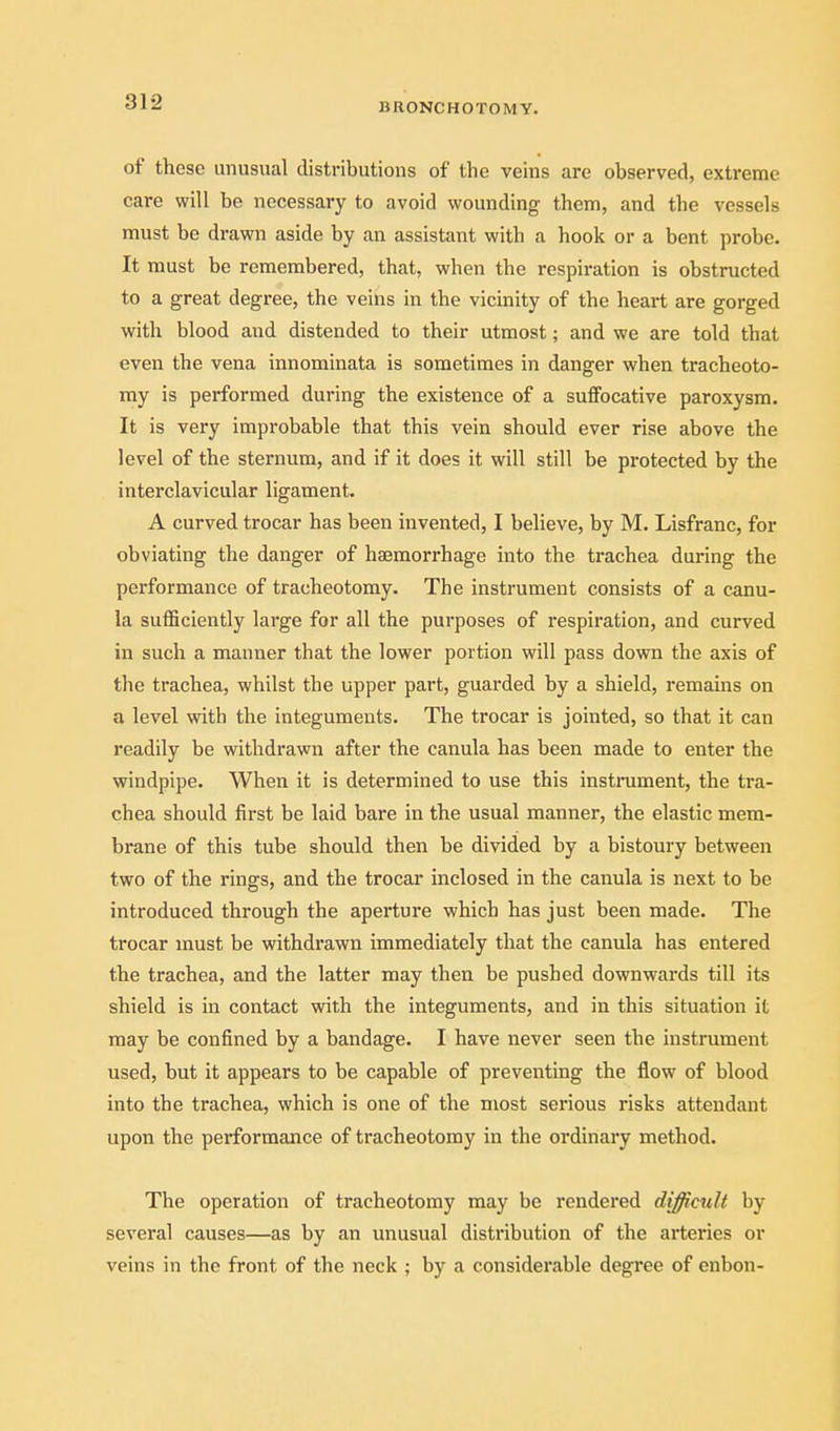 BRONCHOTOMY. of these unusual distributions of the veins are observed, extreme care will be necessary to avoid wounding them, and the vessels must be drawn aside by an assistant with a hook or a bent probe. It must be remembered, that, when the respiration is obstructed to a great degree, the veins in the vicinity of the heart are gorged with blood and distended to their utmost; and we are told that even the vena innominata is sometimes in danger when tracheoto- my is performed during the existence of a suffocative paroxysm. It is very improbable that this vein should ever rise above the level of the sternum, and if it does it will still be protected by the interclavicular ligament. A curved trocar has been invented, I believe, by M. Lisfranc, for obviating the danger of hasmorrhage into the trachea during the performance of tracheotomy. The instrument consists of a canu- la sufficiently large for all the purposes of respiration, and curved in such a manner that the lower portion will pass down the axis of the trachea, whilst the upper part, guarded by a shield, remains on a level with the integuments. The trocar is jointed, so that it can readily be withdrawn after the canula has been made to enter the windpipe. When it is determined to use this instiniment, the tra- chea should first be laid bare in the usual manner, the elastic mem- brane of this tube should then be divided by a bistoury between two of the rings, and the trocar inclosed in the canula is next to be introduced through the aperture which has just been made. The trocar must be withdrawn immediately that the canula has entered the trachea, and the latter may then be pushed downwards till its shield is in contact with the integuments, and in this situation it may be confined by a bandage. I have never seen the instrument used, but it appears to be capable of preventing the flow of blood into the trachea, which is one of the most serious risks attendant upon the performance of tracheotomy in the ordinary method. The operation of tracheotomy may be rendered difficult by- several causes—as by an unusual distribution of the arteries or veins in the front of the neck ; by a considerable degree of enbon-