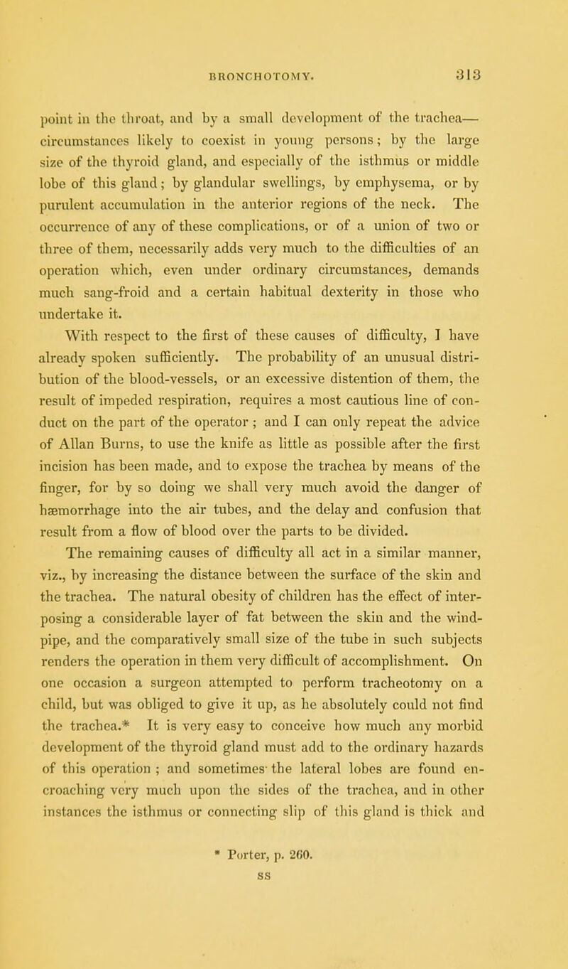 point in the throat, and by a small development of the trachea— circumstances likely to coexist in yoinig persons; by the large size of the thyroid gland, and especially of the isthmus or middle lobe of this gland; by glandular swellings, by emphysema, or by purulent accumulation in the anterior regions of the neck. The occurrence of any of these complications, or of a union of two or three of them, necessarily adds very much to the difficulties of an operation which, even under ordinary circumstances, demands much sang-froid and a certain habitual dexterity in those who undertake it. With respect to the first of these causes of difficulty, I have already spoken sufficiently. The probability of an unusual distri- bution of the blood-vessels, or an excessive distention of them, the result of impeded respiration, requires a most cautious line of con- duct on the part of the operator ; and I can only repeat the advice of Allan Burns, to use the knife as little as possible after the first incision has been made, and to expose the trachea by means of the finger, for by so doing we shall very much avoid the danger of haemorrhage into the air tubes, and the delay and confusion that result from a flow of blood over the parts to be divided. The remaining causes of difficulty all act in a similar manner, viz., by increasing the distance between the surface of the skin and the trachea. The natural obesity of children has the effect of inter- posing a considerable layer of fat between the skin and the wind- pipe, and the comparatively small size of the tube in such subjects renders the operation in them very difficult of accomplishment. On one occasion a surgeon attempted to perform tracheotomy on a child, but was obliged to give it up, as he absolutely could not find the trachea.* It is very easy to conceive how much any morbid development of the thyroid gland must add to the ordinary hazards of this operation ; and sometimes' the lateral lobes are found en- croaching very much upon the sides of the trachea, and in other instances the isthmus or connecting slip of this gland is thick and Porter, p. 260. ss