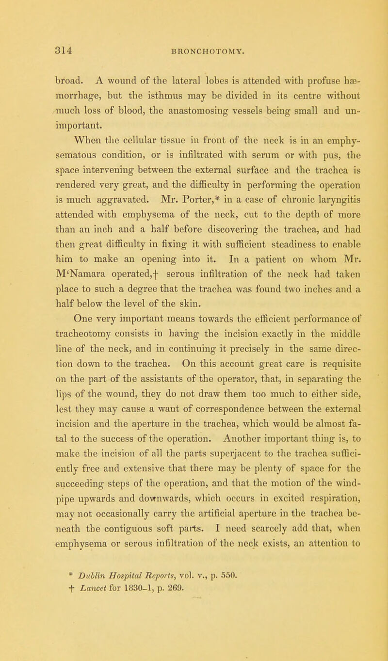 broad. A wound of the lateral lobes is attended with profuse ba;- morrhage, but the isthmus may be divided in its centre without much loss of blood, the anastomosing vessels being small and un- important. When the cellular tissue in front of the neck is in an emphy- sematous condition, or is infiltrated with serum or with pus, the space intervening between the external surface and the trachea is rendered very great, and the difficulty in performing the operation is much aggravated. Mr. Porter,* in a case of chronic laryngitis attended with emphysema of the neck, cut to the depth of more than an inch and a half before discovering the trachea, and had then great difficulty in fixing it with sufficient steadiness to enable him to make an opening into it. In a patient on whom Mr. M'Namara operated,f serous infiltration of the neck had taken place to such a degree that the trachea was found two inches and a half below the level of the skin. One very important means towards the efficient performance of tracheotomy consists in having the incision exactly in the middle line of the neck, and in continuing it precisely in the same direc- tion down to the trachea. On this account great care is requisite on the part of the assistants of the operator, that, in separating the lips of the wound, they do not draw them too much to either side, lest they may cause a want of correspondence between the external incision and the aperture in the trachea, which would be almost fa- tal to the success of the operation. Another important thing is, to make the incision of all the parts superjacent to the trachea suffici- ently free and extensive that there may be plenty of space for the succeeding steps of the operation, and that the motion of the wind- pipe upwards and downwards, which occurs in excited respiration, may not occasionally carry the artificial aperture in the trachea be- neath the contiguous soft parts. I need scarcely add that, when emphysema or serous infiltration of the neck exists, an attention to Dublin Hospital Reports, vol. v., p. 550. t Lancet for 1830-1, p. 269.