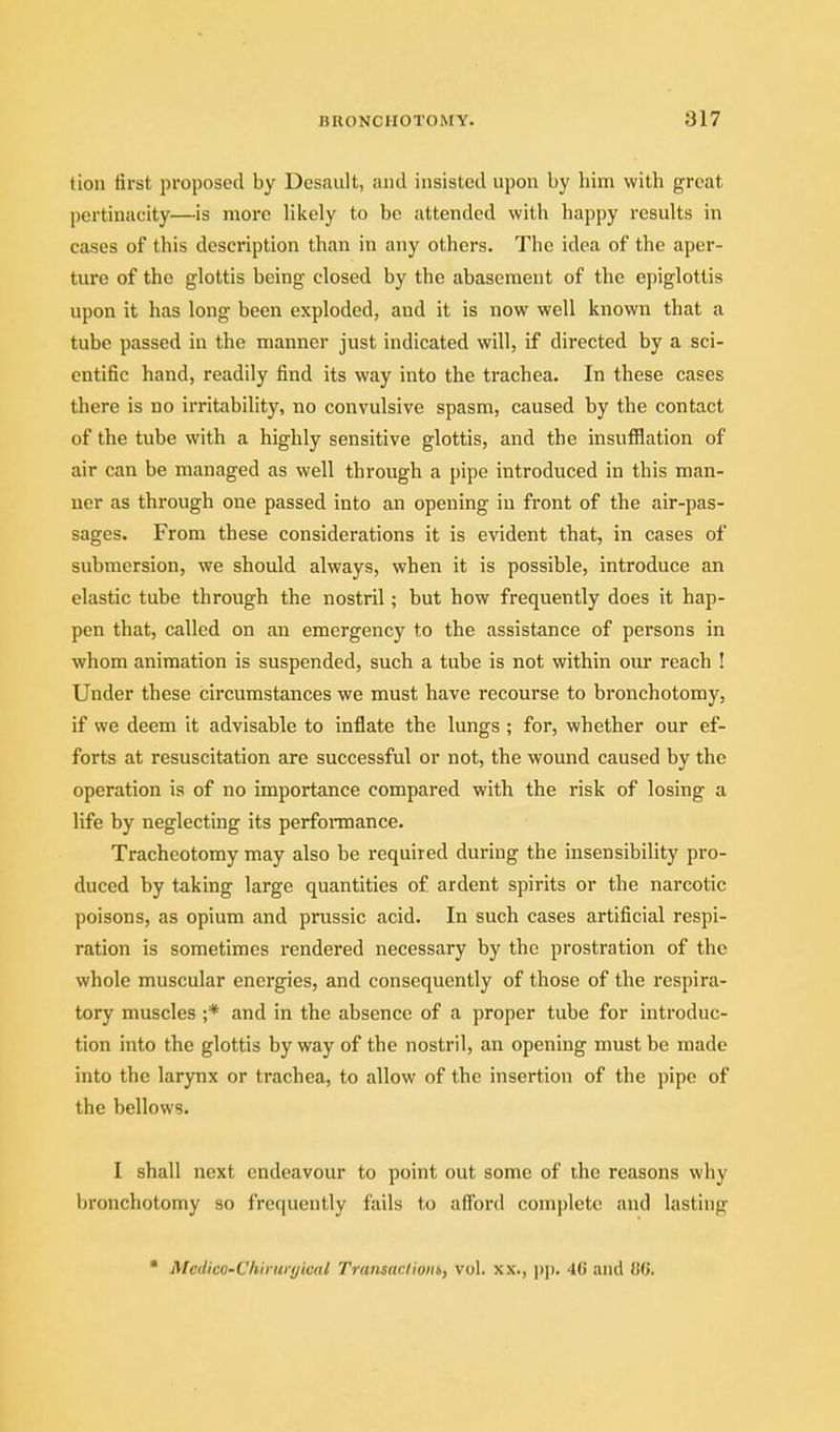 tion first proposed by Dcsault, and insisted upon by him with great pertinacity—is more likely to be attended with happy results in cases of this description than in any others. The idea of the aper- ture of the glottis being closed by the abasement of the epiglottis upon it has long been exploded, and it is now well known that a tube passed in the manner just indicated will, if directed by a sci- entific hand, readily find its way into the trachea. In these cases there is no irritability, no convulsive spasm, caused by the contact of the tube with a highly sensitive glottis, and the insufflation of air can be managed as well through a pipe introduced in this man- ner as through one passed into an opening in front of the air-pas- sages. From these considerations it is evident that, in cases of submersion, we should always, when it is possible, introduce an elastic tube through the nostril; but how frequently does it hap- pen that, called on an emergency to the assistance of persons in whom animation is suspended, such a tube is not within our reach I Under these circumstances we must have recourse to bronchotomy, if we deem it advisable to inflate the lungs ; for, whether our ef- forts at resuscitation are successful or not, the wound caused by the operation is of no importance compared with the risk of losing a life by neglecting its performance. Tracheotomy may also be required during the insensibility pro- duced by taking large quantities of ardent spirits or the narcotic poisons, as opium and prussic acid. In such cases artificial respi- ration is sometimes rendered necessary by the prostration of the whole muscular energies, and consequently of those of the respira- tory muscles ;* and in the absence of a proper tube for introduc- tion into the glottis by way of the nostril, an opening must be made into the larynx or trachea, to allow of the insertion of the pipe of the bellows. I shall next endeavour to point out some of the reasons why bronchotomy so frequently fails to afl'ord complete and lasting • Medico-Chiruryical Traiisaclioin, vol. xx., |)|). 4C and 06.