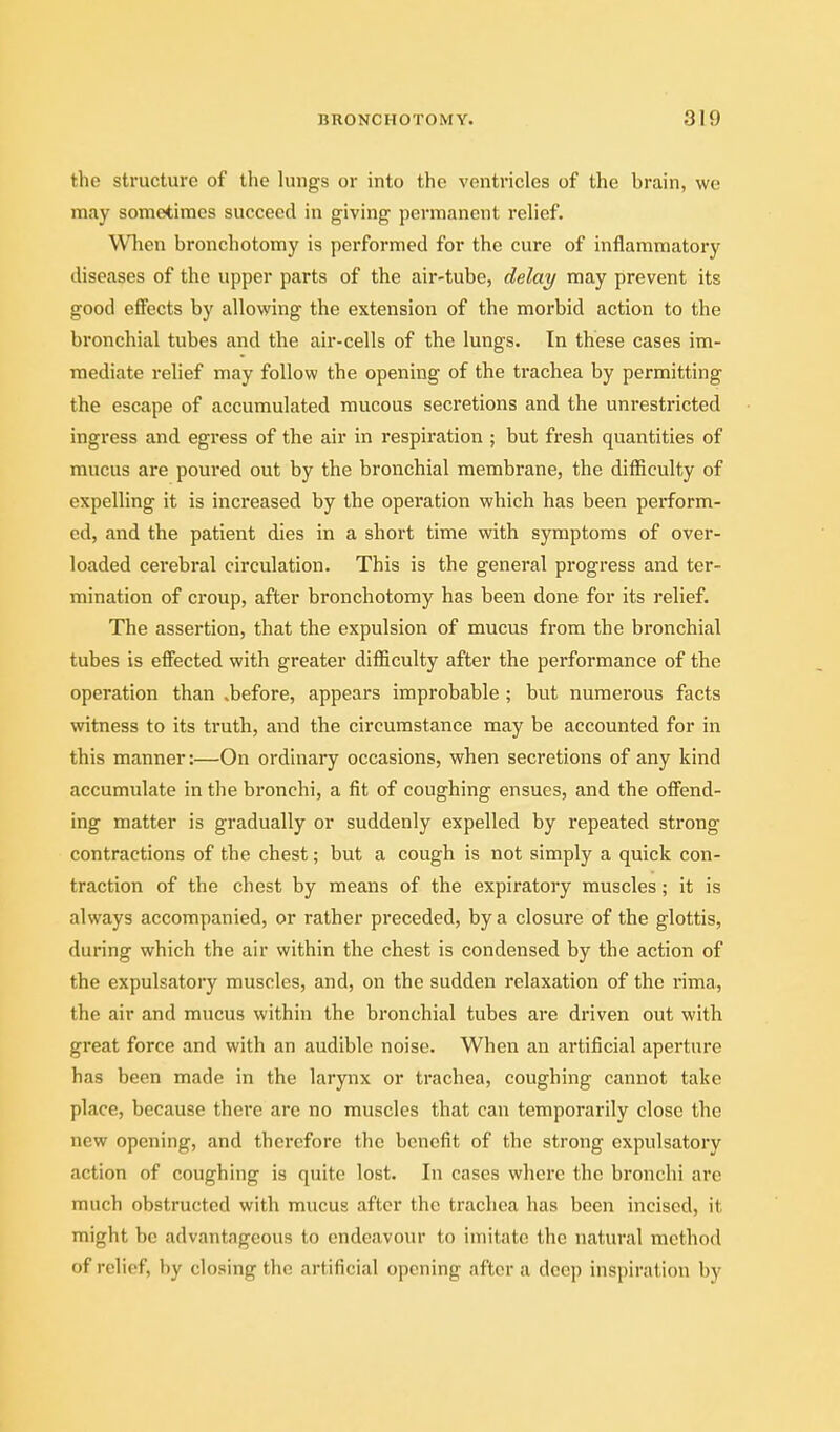 the structure of the lungs or into the ventricles of the brain, we may sometimes succeed in giving permanent relief. When bronchotomy is performed for the cure of inflammatory diseases of the upper parts of the air-tube, delay may prevent its good effects by allowing the extension of the morbid action to the bronchial tubes and the air-cells of the lungs. In these cases im- mediate rehef may follow the opening of the trachea by permitting the escape of accumulated mucous secretions and the unrestricted ingress and egress of the air in respiration ; but fresh quantities of mucus are poured out by the bronchial membrane, the difficulty of expelling it is increased by the operation which has been perform- ed, and the patient dies in a short time with symptoms of over- loaded cerebral circulation. This is the general progress and ter- mination of croup, after bronchotomy has been done for its relief. The assertion, that the expulsion of mucus from the bronchial tubes is effected with greater difficulty after the performance of the operation than .before, appears improbable ; but numerous facts witness to its truth, and the circumstance may be accounted for in this manner:—On ordinary occasions, when secretions of any kind accumulate in the bronchi, a fit of coughing ensues, and the offend- ing matter is gradually or suddenly expelled by repeated strong contractions of the chest; but a cough is not simply a quick con- traction of the chest by means of the expiratory muscles; it is always accompanied, or rather preceded, by a closure of the glottis, during which the air within the chest is condensed by the action of the expulsatory muscles, and, on the sudden relaxation of the rima, the air and mucus within the bronchial tubes are driven out with great force and with an audible noise. When an artificial aperture has been made in the larynx or trachea, coughing cannot take place, because there are no muscles that can temporarily close the new opening, and therefore the benefit of the strong expulsatory action of coughing is quite lost. In cases where the bronchi are much obstructed with mucus after the trachea has been incised, it might be advantageous to endeavour to imitate the natural method of relief, by closing the artificial opening after a deep inspiration by