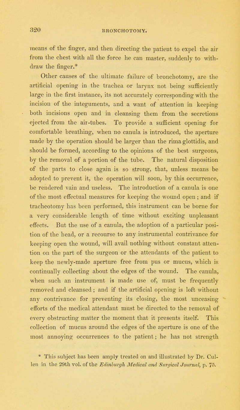 means of the finger, and then directing the patient to expel the air from the chest with all the force he can master, suddenly to with- draw the finger.* Other causes of the ultimate failure of bronchotomy, are the artificial opening in the trachea or larynx not being sufficiently large in the first instance, its not accurately corresponding with the incision of the integuments, and a want of attention in keeping both incisions open and in cleansing them from the secretions ejected from the air-tubes. To provide a sufficient opening for comfortable breathing, when no canula is introduced, the aperture made by the operation should be larger than the rima glottidis, and should be formed, according to the opinions of the best surgeons, by the removal of a portion of the tube. The natural disposition of the parts to close again is so strong, that, unless means be adopted to prevent it, the operation will soon, by this occurrence, be rendered vain and useless. The introduction of a canula is one of the most effectual measures for keeping the wound open; and if tracheotomy has been performed, this instrument can be borne for a very considerable length of time without exciting unpleasant efl^ects. But the use of a canula, the adoption of a particular posi- tion of the head, or a recourse to any instrumental contrivance for keeping open the wound, will avail nothing without constant atten- tion on the part of the surgeon or the attendants of the patient to keep the newly-made aperture free from pus or mucus, which is continually collecting about the edges of the wound. The canula, when such an instrument is made use of, must be frequently removed and cleansed ; and if the artificial opening is left without any contrivance for preventing its closing, the most unceasing efforts of the medical attendant must be directed to the removal of every obstructing matter the moment that it presents itself. This collection of mucus around the edges of the aperture is one of the most annoying occurrences to the patient; he has not strength • This subject has been amply treated on and illustrated by Dr. Cul- leii in the 29th vol. of the Edinhirgh Medical and Surgical Journal^ p. 75-