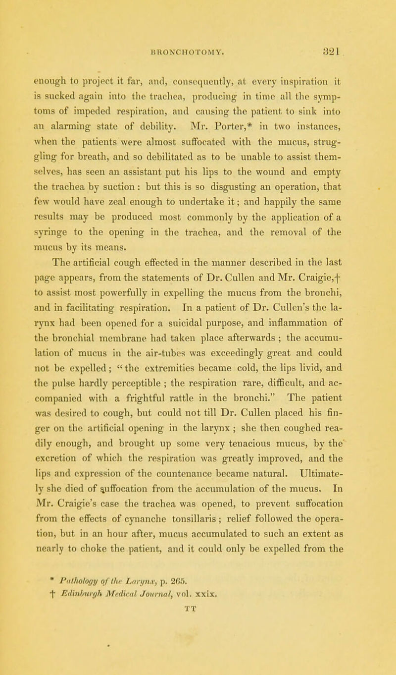 enough to project it fai-, and, consequently, at every inspiration it is sucked again into the trachea, producing in time all the symp- toms of impeded respiration, and causing the patient to sink into an alarming state of debility. Mr. Porter,* in two instances, when the patients were almost suffocated with the mucus, strug- gling for breath, and so debilitated as to be unable to assist them- selves, has seen an assistant put his lips to the wound and empty the trachea by suction : but this is so disgusting an operation, that few would have zeal enough to undertake it; and happily the same results may be produced most commonly by the application of a syringe to the opening in the trachea, and the removal of the mucus by its means. The artificial cough effected in the manner described in the last page appears, from the statements of Dr. Cullen and Mr. Craigie,-]- to assist most powerfully in expelling the mucus from the bronchi, and in facilitating I'cspiration. In a patient of Dr. Cullen's the la- rjTix had been opened for a suicidal purpose, and inflammation of the bronchial membrane had taken place afterwards ; the accumu- lation of mucus in the air-tubes was exceedingly great and could not be expelled; the extremities became cold, the lips livid, and the pulse hardly perceptible ; the respiration rare, difficult, and ac- companied with a frightful rattle in the bronchi. The patient was desired to cough, but could not till Dr. Cullen placed his fin- ger on the artificial opening in the larynx ; she then coughed rea- dily enough, and brought up some very tenacious mucus, by the excretion of which the respiration was greatly improved, and the lips and expression of the countenance became natural. Ultimate- ly she died of suffocation from the accumulation of the mucus. In Mr. Craigie's case the trachea was opened, to prevent suffocation from the effects of cynancho tonsillaris ; relief followed the opera- tion, but in an hour after, mucus accumulated to such an extent as nearly to choke the patient, and it could only be expelled from the  Pathology of the Larynx, p. 2C5. •f Edinburgh Medical Journal, vol. xxix. TT
