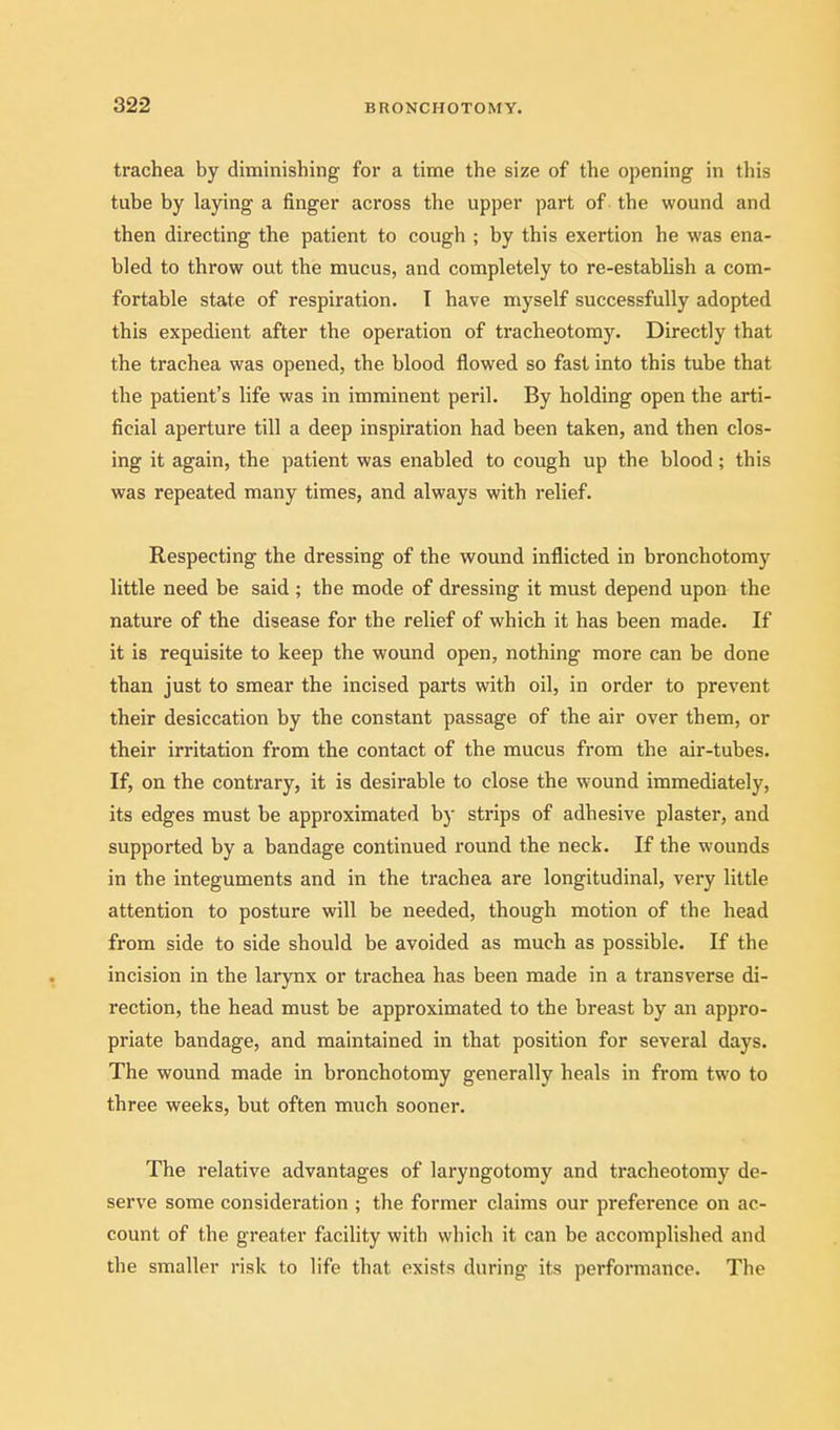 trachea by diminishing for a time the size of the opening in tliis tube by laying a finger across the upper part of the wound and then directing the patient to cough ; by this exertion he was ena- bled to throw out the mucus, and completely to re-establish a com- fortable state of respiration. I have myself successfully adopted this expedient after the operation of tracheotomy. Directly that the trachea was opened, the blood flowed so fast into this tube that the patient's life was in imminent peril. By holding open the arti- ficial aperture till a deep inspiration had been taken, and then clos- ing it again, the patient was enabled to cough up the blood; this was repeated many times, and always with relief. Respecting the dressing of the wound inflicted in bronchotomy little need be said ; the mode of dressing it must depend upon the nature of the disease for the relief of which it has been made. If it is requisite to keep the wound open, nothing more can be done than just to smear the incised parts with oil, in order to prevent their desiccation by the constant passage of the air over them, or their irritation from the contact of the mucus from the air-tubes. If, on the contrary, it is desirable to close the wound immediately, its edges must be approximated by strips of adhesive plaster, and supported by a bandage continued round the neck. If the wounds in the integuments and in the trachea are longitudinal, very little attention to posture will be needed, though motion of the head from side to side should be avoided as much as possible. If the incision in the larynx or trachea has been made in a transverse di- rection, the head must be approximated to the breast by an appro- priate bandage, and maintained in that position for several days. The wound made in bronchotomy generally heals in from two to three weeks, but often much sooner. The relative advantages of laryngotomy and tracheotomy de- serve some consideration ; the former claims our preference on ac- count of the greater facility with which it can be accomplished and the smaller risk to life that exists during its performance. The