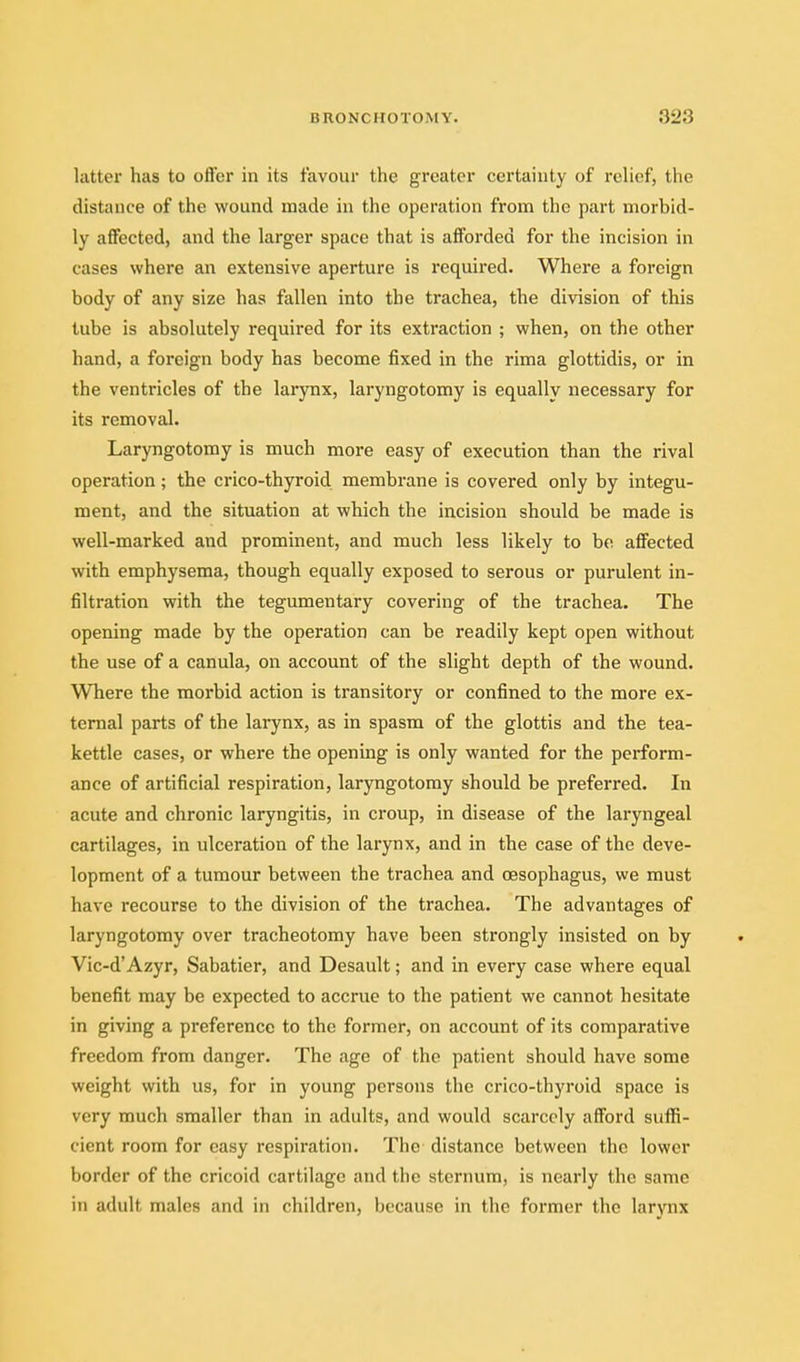 latter has to ofter in its favour the greater certainty of rehcf, the distance of the wound made in the operation from the part morbid- ly aflfected, and the larger space that is afforded for the incision in cases where an extensive aperture is required. Where a foreign body of any size has fallen into the trachea, the division of this tube is absolutely required for its extraction ; when, on the other hand, a foreign body has become fixed in the rima glottidis, or in the ventricles of the larjmx, laryngotomy is equally necessary for its removal. Laryngotomy is much more easy of execution than the rival operation; the crico-thyroid membrane is covered only by integu- ment, and the situation at which the incision should be made is well-marked and prominent, and much less likely to bo affected with emphysema, though equally exposed to serous or purulent in- filtration with the tegumentary covering of the trachea. The opening made by the operation can be readily kept open without the use of a canula, on account of the slight depth of the wound. Where the morbid action is transitory or confined to the more ex- ternal parts of the larynx, as in spasm of the glottis and the tea- kettle cases, or where the opening is only wanted for the perform- ance of artificial respiration, laryngotomy should be preferred. In acute and chronic laryngitis, in croup, in disease of the laryngeal cartilages, in ulceration of the larynx, and in the case of the deve- lopment of a tumour between the trachea and oesophagus, we must have recourse to the division of the trachea. The advantages of laryngotomy over tracheotomy have been strongly insisted on by Vic-d'Azyr, Sabatier, and Desault; and in every case where equal benefit may be expected to accrue to the patient we cannot hesitate in giving a preference to the former, on account of its comparative freedom from danger. The age of the patient should have some weight with us, for in young persons the crico-thyroid space is very much smaller than in adults, and would scarcely afford suffi- cient room for easy respiration. The distance between the lower border of the cricoid cartilage and the sternum, is nearly the same in adult males and in children, because in the former the larynx