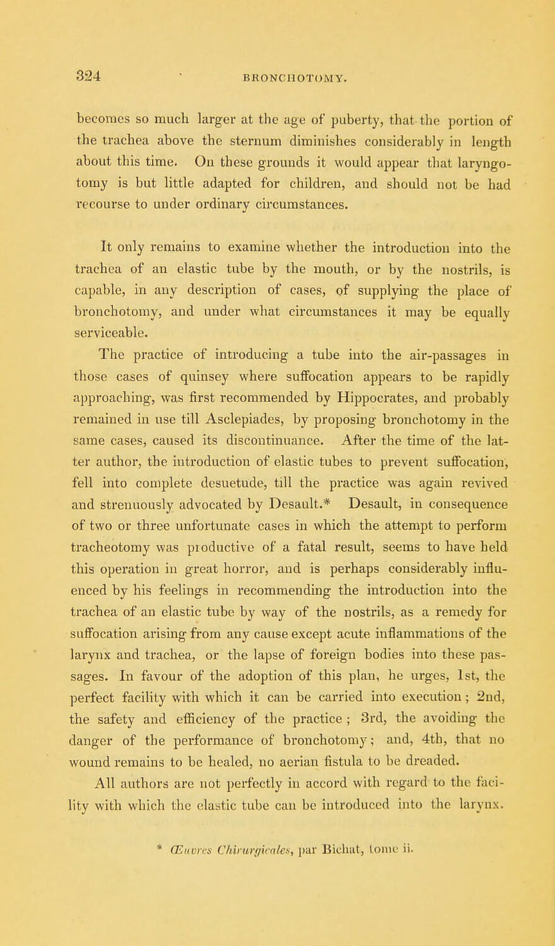 becomes so much larger at the age of puberty, that the portion of the trachea above the sternum diminishes considerably in length about this time. On these grounds it would appear that laryngo- tomy is but little adapted for children, and should not be had recourse to under ordinary circumstances. It only remains to examine whether the introduction into the trachea of an elastic tube by the mouth, or by the nostrils, is capable, in any description of cases, of supplying the place of bronchotomy, and under what circumstances it may be equally serviceable. The practice of introducing a tube into the air-passages in those cases of quinsey where suffocation appeal's to be rapidly approaching, was first recommended by Hippocrates, and probably remained in use till Asclepiades, by proposing bronchotomy in the same cases, caused its discontinuance. After the time of the lat- ter author, the introduction of elastic tubes to prevent suffocation, fell into complete desuetude, till the practice was again revived and strenuously advocated by Desault.* Desault, in consequence of two or three unfortunate cases in which the attempt to perform tracheotomy was pioductive of a fatal result, seems to have held this operation in great horror, and is perhaps considerably influ- enced by his feelings in recommending the introduction into the trachea of an elastic tube by way of the nostrils, as a remedy for suffocation arising from any cause except acute inflammations of the larynx and trachea, or the lapse of foreign bodies into these pas- sages. In favour of the adoption of this plan, he urges, 1st, the perfect facility with which it can be carried into execution ; 2nd, the safety and efficiency of the practice ; 3rd, the avoiding the danger of the performance of bronchotomy; and, 4th, that no wound remains to be healed, no aerian fistula to be dreaded. All authors are not perfectly in accord with regard to the faci- lity with which the elastic tube can be introduced into the larynx. • (Eiivrcs Chiiurffirales, par Bicluit, tome ii.