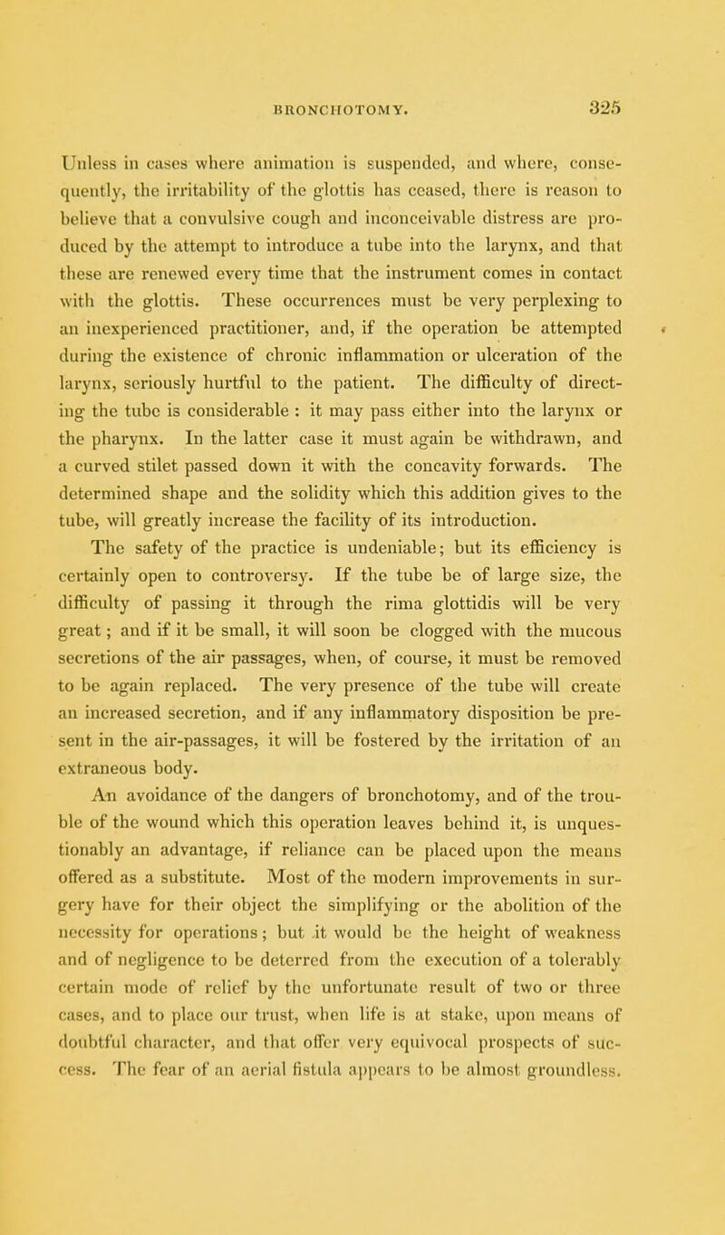 Unless in cases where animation is suspended, and where, conse- quently, the irritability of the glottis has ceased, there is reason to believe that a convulsive cough and inconceivable distress are pro- duced by the attempt to introduce a tube into the larynx, and that these are renewed every time that the instrument comes in contact with the glottis. These occurrences must be very perplexing to an inexperienced practitioner, and, if the operation be attempted « during the existence of chronic inflammation or ulceration of the larynx, seriously hurtful to the patient. The difficulty of direct- ing the tube is considerable : it may pass either into the larynx or the pharynx. In the latter case it must again be withdrawn, and a curved stilet passed down it with the concavity forwards. The determined shape and the solidity which this addition gives to the tube, will greatly increase the facility of its introduction. The safety of the practice is undeniable; but its efficiency is certainly open to controversy. If the tube be of large size, the difficulty of passing it through the rima glottidis will be very great; and if it be small, it will soon be clogged with the mucous secretions of the air passages, when, of course, it must be removed to be again replaced. The vei'y presence of the tube will create an increased secretion, and if any inflammatory disposition be pre- sent in the air-passages, it will be fostered by the irritation of an extraneous body. An avoidance of the dangers of bronchotomy, and of the trou- ble of the wound which this operation leaves behind it, is unques- tionably an advantage, if reliance can be placed upon the means offered as a substitute. Most of the modern improvements in sur- gery have for their object the simplifying or the abolition of the necessity for operations; but it would be the height of weakness and of negligence to be deterred from the execution of a tolerably certain mode of relief by the unfortunate result of two or three cases, and to place our trust, when life is at stake, upon means of doubtful character, and that offer very equivocal prospects of suc- cess. The fear of an aerial fistula a])pears to be almost groundless.