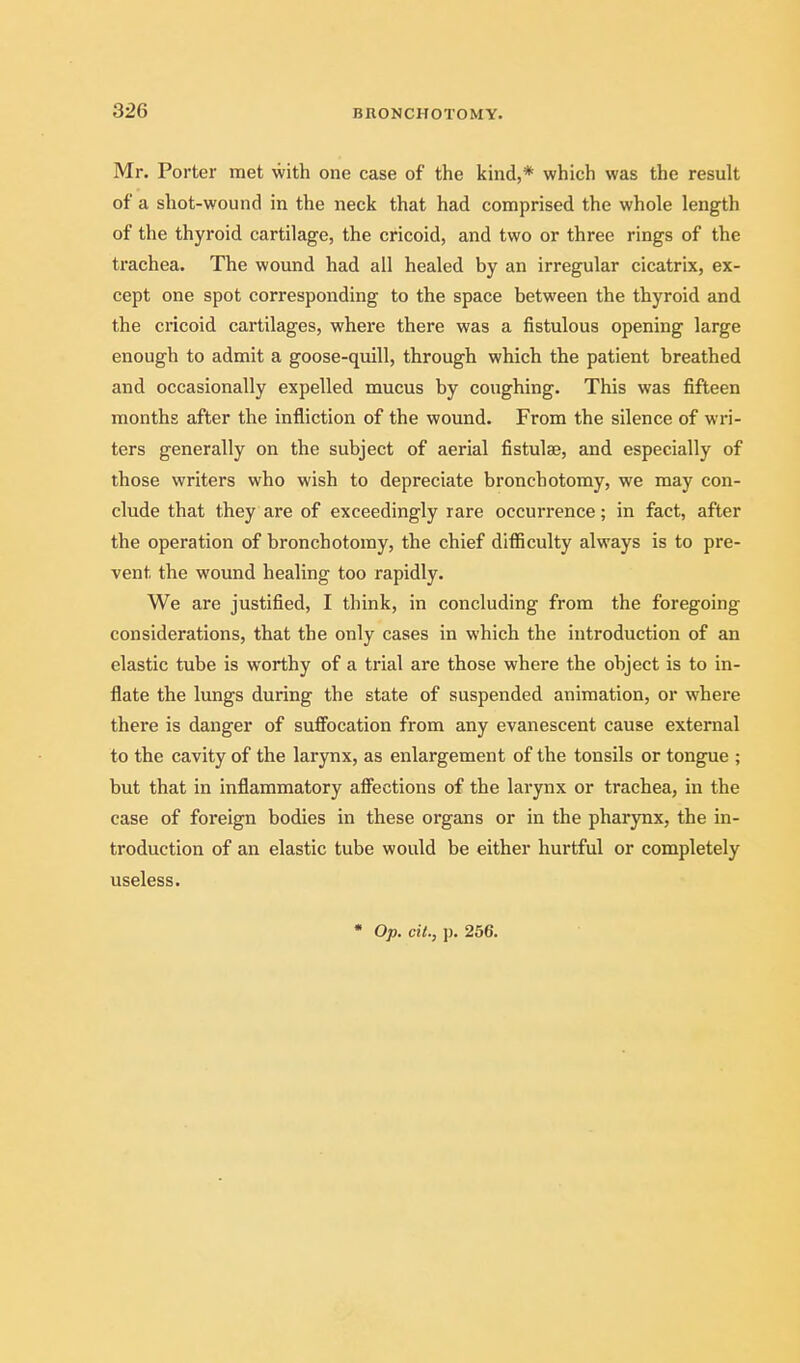 Mr. Porter met with one case of the kind,* which was the result of a shot-wound in the neck that had comprised the whole length of the thyroid cartilage, the cricoid, and two or three rings of the trachea. The wound had all healed by an irregular cicatrix, ex- cept one spot corresponding to the space between the thyroid and the cricoid cartilages, where there was a fistulous opening large enough to admit a goose-quill, through which the patient breathed and occasionally expelled mucus by coughing. This was fifteen months after the infliction of the wound. From the silence of wri- ters generally on the subject of aerial fistulae, and especially of those writers who wish to depreciate bronchotomy, we may con- clude that they are of exceedingly rare occurrence; in fact, after the operation of bronchotomy, the chief difiiculty always is to pre- vent the wound healing too rapidly. We are justified, I think, in concluding from the foregoing considerations, that the only cases in which the introduction of an elastic tube is worthy of a trial are those where the object is to in- flate the lungs during the state of suspended animation, or where there is danger of suflFocation from any evanescent cause external to the cavity of the larynx, as enlargement of the tonsils or tongue ; but that in inflammatory afi^ections of the larynx or trachea, in the case of foreign bodies in these organs or in the pharynx, the in- troduction of an elastic tube would be either hurtful or completely useless. • Op. oil., p. 256.