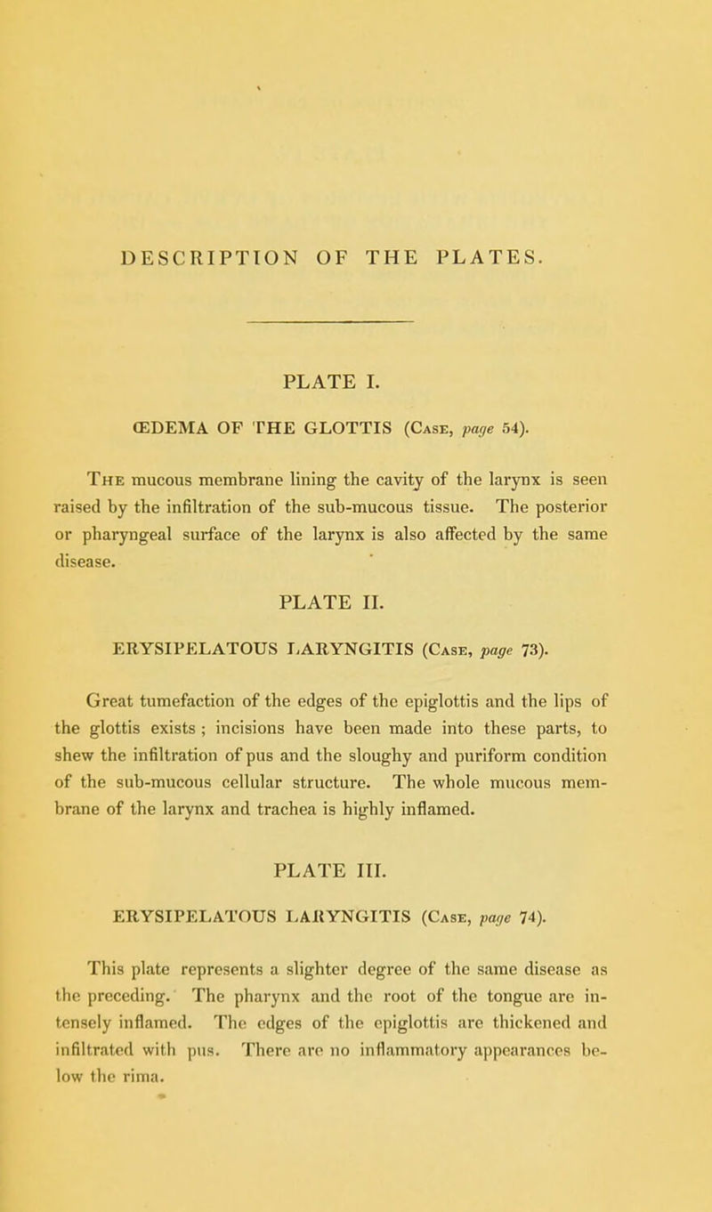 DESCRIPTION OF THE PLATES. PLATE L (EDEMA OF THE GLOTTIS (Case, page 54). The mucous membrane lining the cavity of the larynx is seen raised by the infiltration of the sub-mucous tissue. The posterior or pharyngeal surface of the larynx is also affected by the same disease. PLATE IL ERYSIPELATOUS LARYNGITIS (Case, page 73). Great tumefaction of the edges of the epiglottis and the lips of the glottis exists ; incisions have been made into these parts, to shew the infiltration of pus and the sloughy and puriform condition of the sub-mucous cellular structure. The whole mucous mem- brane of the larynx and trachea is highly inflamed. PLATE III. ERYSIPELATOUS LARYNGITIS (Case, page 74). This plate represents a slighter degree of the same disease as the preceding. The pharynx and the root of the tongue are in- tensely inflamed. The edges of the epiglottis are thickened and infiltrated with pus. There are no inflammatory appearances be- low the rima.