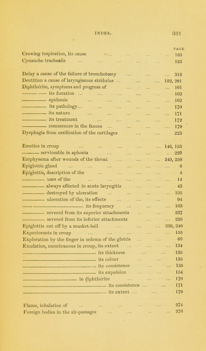 VAOE Crowing inspiration, Us cause ... ... ... 183 Cynanche trachealis ... ... ... ... ... 123 Delay a cause of the failure of bronchotomy ... ... ... 318 Dentition a cause of laryngismus stridulus ... ... ... 182, 201 Diphthe'rite, symptoms and progress of ... ... ... 161 its duration ... ... ... ... ... 162 . epidemic ... ... ... ... ... 162 its pathology... ... ... ... ... 170 its nature ... ... ... ... ... 171 its treatment ... ... ... ... 172 commences in the fauces ... ... ... ... 170 Dysphagia from ossification of the cartilages ... ... 223 Emetics in croup ... ... ... ... ... 146, 153 serviceable in aphonia ... ... ... .. 220 Emphysema after wounds of the throat ... ... ... 249, 250 Epiglottic gland ... ... ... ... ... ... C Epiglottis, description of the ... ... ... ... 4 uses of the ... ... ... ... ... 14 always affected in acute laryngitis ... ... 43 destroyed by ulceration ... ... ... ... 105 ulceration of the, its effects ... ... ... 94 its frequency ... ... ... 103 severed from its superior attachments .. ... 237 severed from its inferior attachments ... ... 238 Epiglottis cut off by a musket-ball ... ... ... 239, 240 Expectorants in croup ... ... ■•• •-. ••• 155 Exploration by the finger in oedema of the glottis ... ... 60 Exudation, membranous in croup, its extent ... ... ... 134 its thickness ... ... 135 its colour ... ... 135 its consistence ... ... 135 its expulsion ... ... 154 in diphthe'rite ... ••• ... 170 its consistence ... ... I7I its extent ... ••• 170 Flame, inhalation of ... ... •■■ 274 Foreign bodies in the air-passages .•• •■• ■■• 278