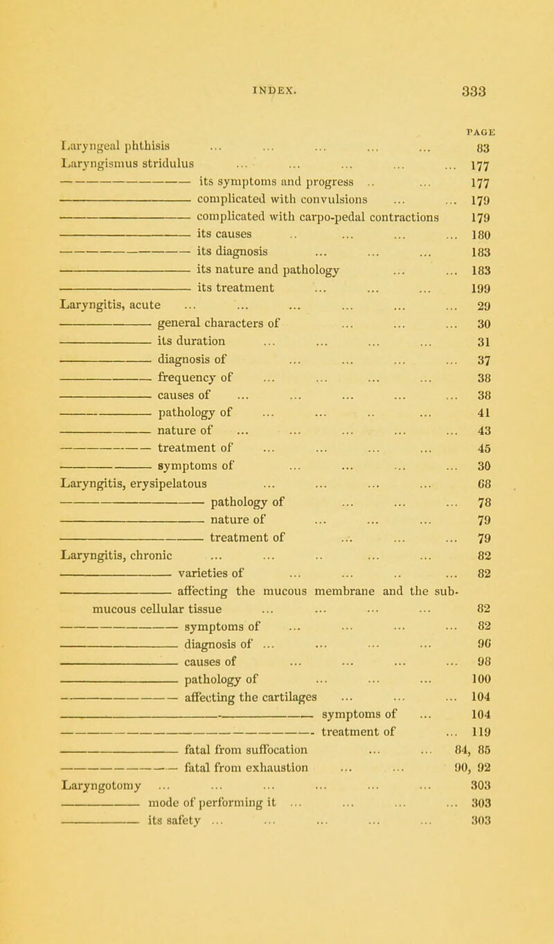 PAGE Ijaryngeal phthisis ... ... ... ... ... 33 Laryngismus stridulus ... ... ... ... ... 177 its symptoms and progress .. ... 177 complicated with convulsions ... ... 179 complicated with carpo-pedal contractions 179 its causes ... ... ... 180 its diagnosis ... ... ... 183 its nature and pathology ... ... 183 its treatment ... ... ... 199 Laryngitis, acute ... ... ... ... ... ... 29 general characters of ... ... ... 30 its duration ... ... ... ... 31 diagnosis of ... ... ... ... 37 frequency of ... ... ... ... 38 causes of ... ... ... ... ... 38 pathology of ... ... .. ... 41 nature of ... ... ... ... ... 43 treatment of ... ... ... ... 45 symptoms of ... ... ... ... 30 Laryngitis, erysipelatous ... ... ... ... G8 pathology of ... ... ... ^8 nature of ... ... ... 79 treatment of ... ... ... 79 Laryngitis, chronic ... ... .. ... ... 82 varieties of ... ... .. ... 82 affecting the mucous membrane and the sub- mucous cellular tissue ... ... .-. ... 82 symptoms of ... ... ... ... 82 diagnosis of ... ... ••• ... 90 causes of ... •-. ... ... 98 pathology of ... ... ... 100 affecting the cartilages ... ... ... 104 symptoms of ... 104 treatment of ... 119 fatal from suffocation ... ... 84, 85 fatal from exhaustion ... ... 90, 92 Laryngotomy ... ... ... ... ... ... 303 mode of performing it ... ... ... ... 303 its safety ... ... ... ... ... 303