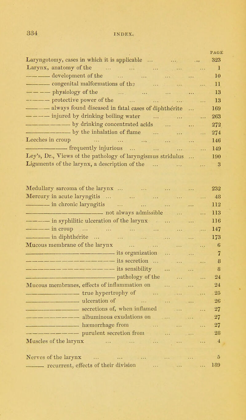 PAGE Laryngotomy, cases in which it is applicable ... 323 Larynx, anatomy of the 1 development of the 10 congenital malformations of th3 ... 11 physiology of the 13 protective power of the 13 always found diseased in fatal cases of diphthdrite ... 169 injured by drinking boiluig water ... 263 by drinking concentrated acids 272 by the inhalation of flame ... 274 Leeches in croup 146 frequently injurious ... 149 Ley's, Dr., Views of the pathology of laryngismus stridulus ... 190 Ligaments of the larynx, a description of the 3 Medullary sarcoma of the larynx ... 232 Mercury in acute laryngitis ... ... 48 in chronic laryngitis 112 not always admissible ... 113 in syphilitic ulceration of the larynx 116 in croup ... 147 in diphth^rite ... 173 Mucous membrane of the larynx 6 its organization 7 8 its sensibility 8 pathology of the ... 24 Mucous membranes, effects of inflammation on 24 true hyperti'ophy of ulceration of 26 secretions of, when inflamed ... 27 albuminous exudations on 27 . . - haemorrhage from ... 27 purulent secretion from 28 Muscles of the larynx 4 Nerves of the larynx 5 recurrent, effects of their division ... 189