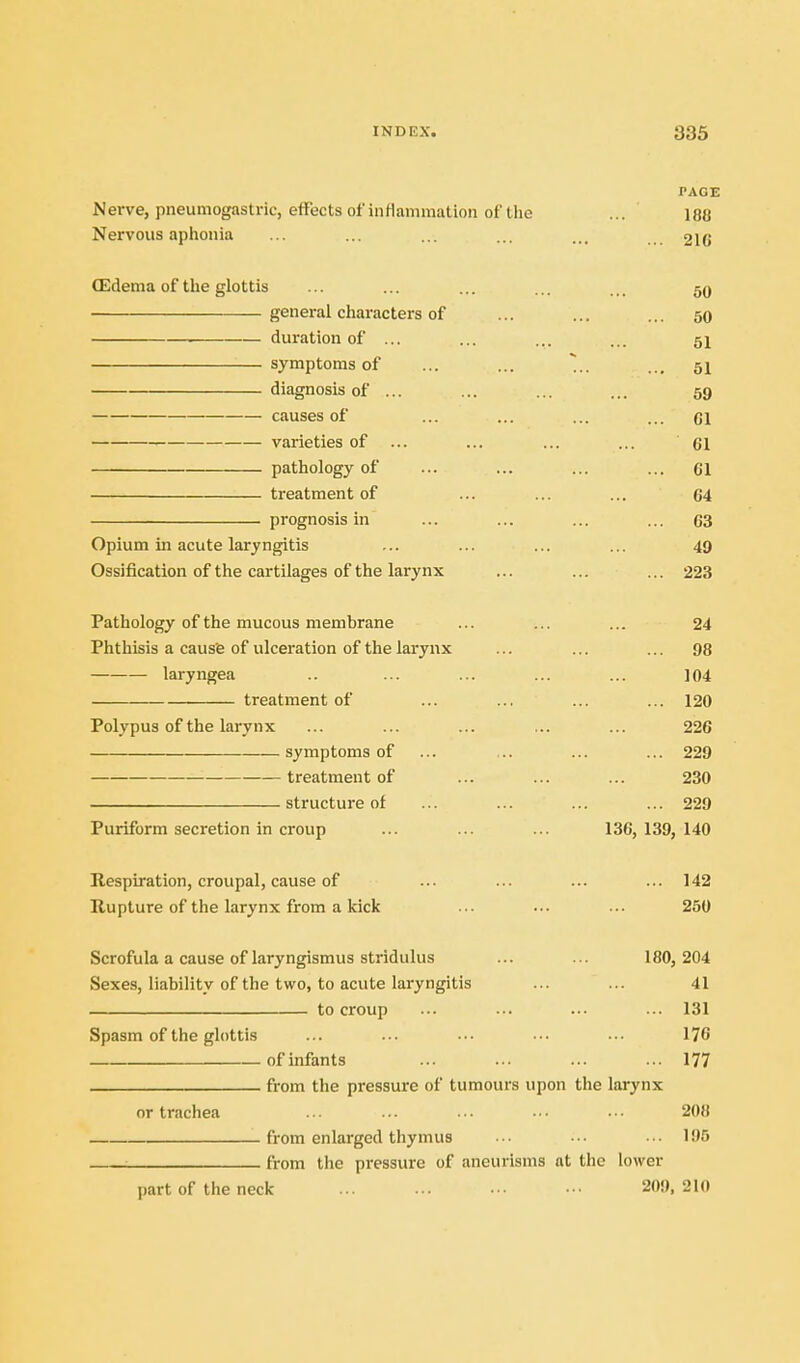 TAGE Nerve, pneumogastric, effects of inflammation of the ... 188 Nervous aplionia ... ... ... ... ... 2IG (Edema of the glottis ... ... ... ... ... 59 general characters of ... ... ... 50 duration of ... ... ... ... 5^ symptoms of ... ... ... 51 diagnosis of ... ... ... ... 59 ciiuses of ... ... ... ... ci varieties of ... ... ... ... 61 pathology of ... ... ... ... 61 treatment of ... ... ... 64 prognosis in ... ... ... ... 63 Opium in acute laryngitis ... ... ... ... 49 Ossification of the cartilages of the larynx ... ... ... 223 Pathology of the mucous membrane ... ... ... 24 Phthisis a caus'e of ulceration of the larynx ... ... ... 98 laryngea .. ... ... ... ... 104 treatment of ... ... ... ... 120 Pol.vpus of the larynx ... ... ... ... ... 226 symptoms of ... .. ... ... 229 treatment of ... ... ... 230 structure of ... ... ... ... 229 Puriform secretion in croup ... ... ... 136, 139, 140 Respiration, croupal, cause of ... ... ... ... 142 Rupture of the larynx from a kick ... ... ... 250 Scrofula a cause of laryngismus stridulus ... ... 180, 204 Sexes, liabilit.v of the two, to acute laryngitis ... ... 41 to croup ... ■-. ... ... 131 Spasm of the glottis ... ... ... ■■• ... 176 of infants ... ... ... ... 177 from the pressure of tumours upon the larynx or trachea ... ... ... ■ • • ■ ■ • 208 from enlarged thymus • • • • •. • • ■ 105 : from the pressure of aneurisms at the lower part of the neck 209, 210