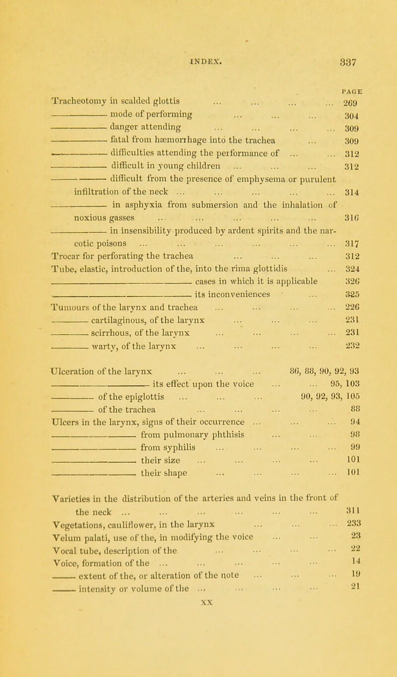 PAGE Tracheotomy in scalded glottis ... ... ... ... 269 mode of performing ... ... ... 394 danger attending ... ... ... ... 399 fatal from hfemorrhage into the trachea ... 30y —. difficulties attending the peiformance of ... ... 312 difficult in yoimg children ... ... ... 312 difficult from the presence of emphysema or purulent infiltration of the neck ... ... ... ... ... 314 in asphyxia from submersion and the inhalation of noxious gasses .. ... ... ... ... 31C . in insensibility produced by ardent spirits and the nar- cotic poisons ... ... ... ... ... ... 317 Trocar for perforating the trachea ... ... ... 312 Tube, elastic, introduction of the, into the rima glottidis ... 324 cases in which it is applicable 320 , its inconveniences ... 325 Tumours of the larynx and trachea ... ... ... .. 226 cartilaginous, of the larynx ... ... ... 231 scirrhous, of the larynx ... ... ... ... 231 warty, of the larynx ... ... ... ... 232 Ulceration of the larynx ... ... ... 86, 88,90,92,93 its effect upon the voice ... ... 95, 103 of the epiglottis ... ... ... 90,92,93,105 of the trachea ... ... .•■ •■• 88 Ulcers in the larynx, signs of their occurrence ... ... . ■ • 94 from pulmonary phthisis ... ... 98 from syphilis ... ... ... ... 99 their size ... .-■ .-. ••• lOl their shape ... ... ... •. 101 Varieties in the distribution of the arteries and veins in the front of the neck ... ... ■• ••• •• • • 311 Vegetations, cauliflower, in the larynx ... ... •■• 233 Velum palati, use of the, in modifying the voice ... •■• 23 Vocal tube, description of the ••• •■• •■• • • -'■^ Voice, formation of the ... ... ••• ■■• ■•• extent of the, or alteration of the note ... ... ••• 19 intensity or volume of the •■• ■•• ••■ •■• ^1 XX