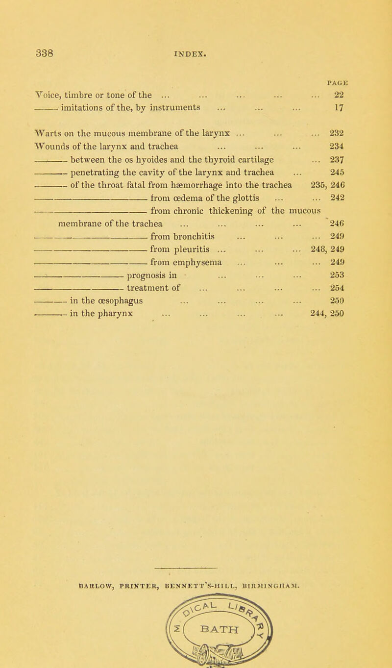 PAGE Voice, timbre or tone of the ... ... ... ... ... 22 imitations of the, by instruments ... ... ... l^ Warts on the mucous membrane of the larynx ... ... ... 232 Wounds of the larynx and trachea ... ... ... 234 between the os hyoides and the thyroid cartilage ... 237 penetrating the cavity of the larynx and trachea ... 245 . .- of the throat fatal from haemorrhage into the trachea 235, 246 from cedema of the glottis ... ... 242 from chronic thickening of the mucous membrane of the trachea ... ... ... ... 246 from bronchitis ... ... ... 249 . from pleuritis ... ... ... 248,249 from emphysema ... ... ... 249 —^ prognosis in ... ... ... 253 treatment of ... ... ... ... 254 in the oesophagus ... ... ... ... 250 in the pharynx ... ... ... ... 244, 250 DARLOW, PRINTER, BENNETT'S-HILL, BIIlJIl>fGHASI.