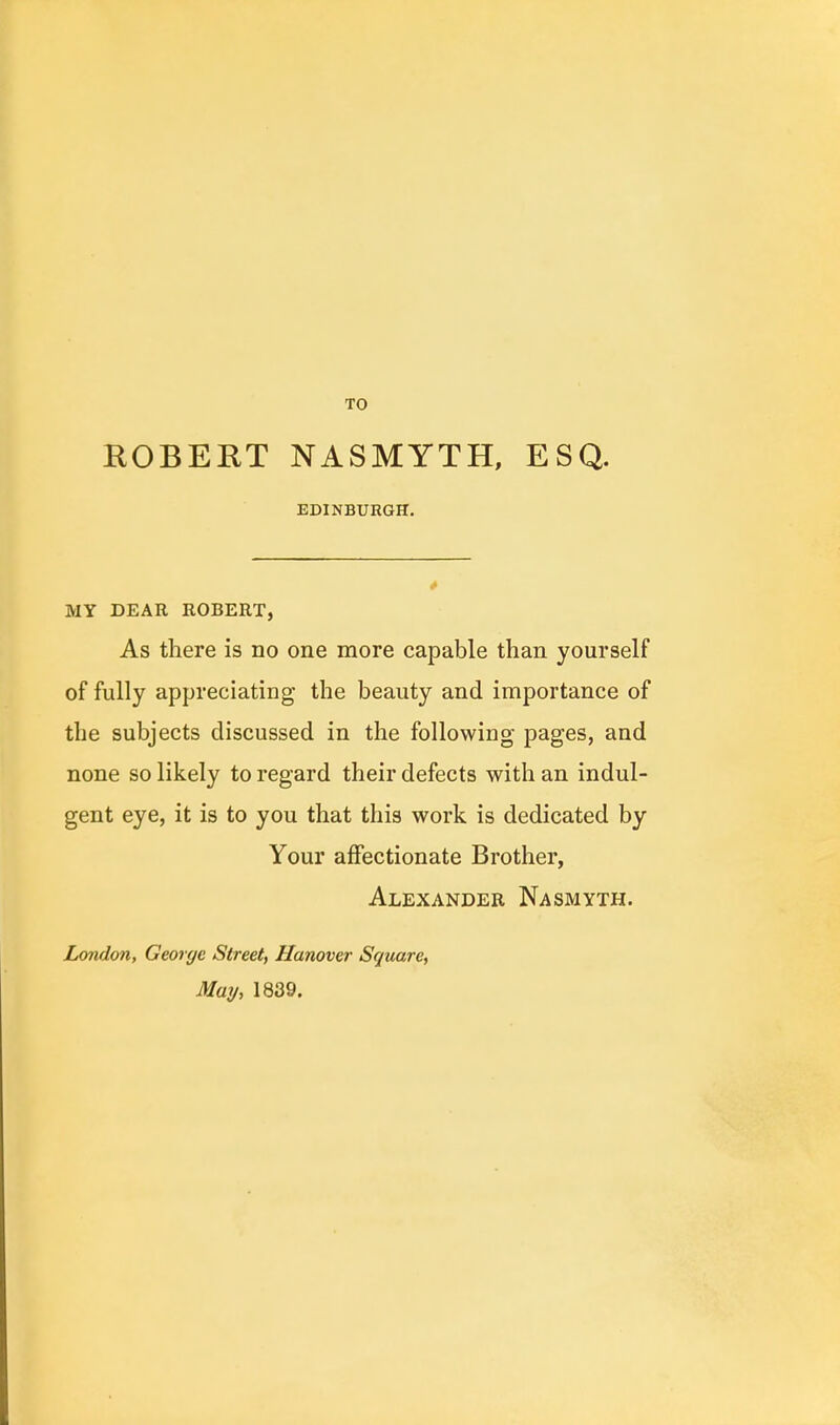 TO ROBERT NASMYTH, ESQ. EDINBURGH. MY DEAR ROBERT, As there is no one more capable than yourself of fully appreciating the beauty and importance of the subjects discussed in the following pages, and none so likely to regard their defects with an indul- gent eye, it is to you that this work is dedicated by Your affectionate Brother, Alexander Nasmyth. London, George Street, Hanover Square, May, 1839.