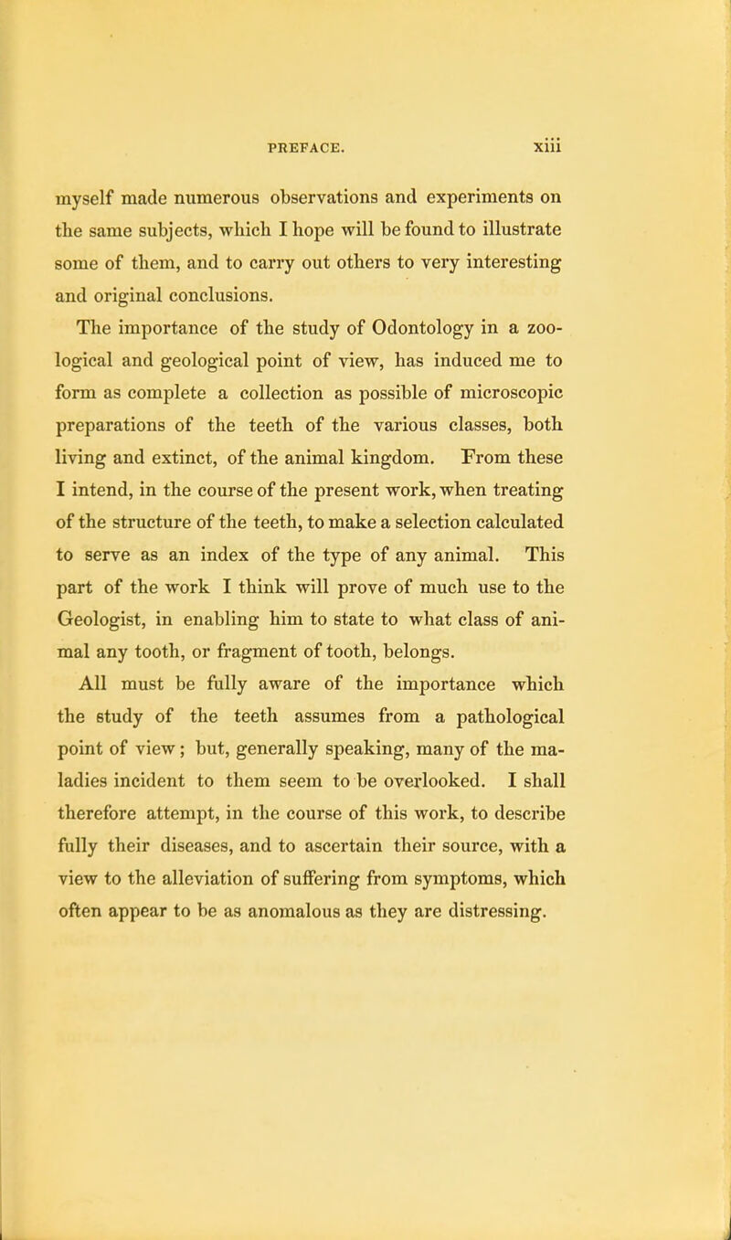 myself made numerous observations and experiments on the same subjects, which I hope will be found to illustrate some of them, and to carry out others to very interesting and original conclusions. The importance of the study of Odontology in a zoo- logical and geological point of view, has induced me to form as complete a collection as possible of microscopic preparations of the teeth of the various classes, both living and extinct, of the animal kingdom. From these I intend, in the course of the present work, when treating of the structure of the teeth, to make a selection calculated to serve as an index of the type of any animal. This part of the work I think will prove of much use to the Geologist, in enabling him to state to what class of ani- mal any tooth, or fragment of tooth, belongs. All must be fully aware of the importance which the study of the teeth assumes from a pathological point of view; but, generally speaking, many of the ma- ladies incident to them seem to be overlooked. I shall therefore attempt, in the course of this work, to describe fully their diseases, and to ascertain their source, with a view to the alleviation of suffering from symptoms, which often appear to be as anomalous as they are distressing.