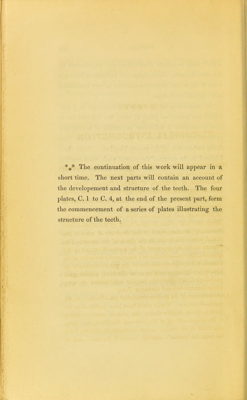 *#* The continuation of this work will appear in a short time. The next parts will contain an account of the developement and structure of the teeth. The four plates, C. 1 to C. 4, at the end of the present part, form the commencement of a series of plates illustrating the structure of the teeth.