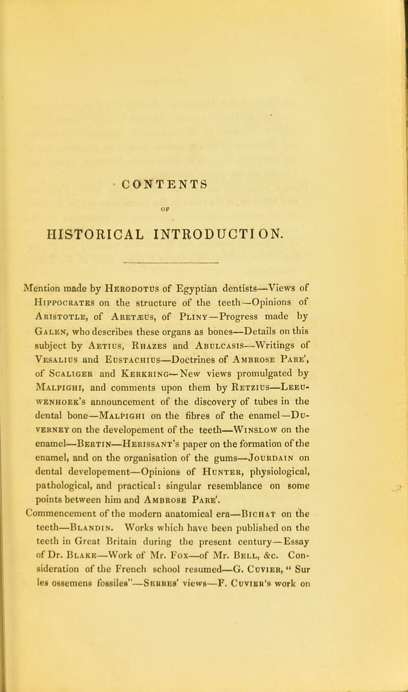 CONTENTS OP HISTORICAL INTRODUCTION. Mention made by Herodotus of Egyptian dentists—Views of Hippocrates on the structure of the teeth—Opinions of Aristotle, of Aret^us, of Pliny—Progress made by Galen, who describes these organs as bones—Details on this subject by Aetius, Rhazes and Abulcasis—Writings of Vesalios and Eustachius—Doctrines of Ambrose Pare', of Scaliger and Kerkring—New views promulgated by Malpighi, and comments upon them by Retzius—Leeu- wenhoek's announcement of the discovery of tubes in the dental bone—MalPighi on the fibres of the enamel—Du- verney on the developement of the teeth—Winslow on the enamel—Bertin—Herissant's paper on the formation of the enamel, and on the organisation of the gums—Jourdain on dental developement—Opinions of Hunter, physiological, pathological, and practical: singular resemblance on some points between him and Ambrose Pare'. Commencement of the modern anatomical era—Bichat on the teeth—Blandin. Works which have been published on the teeth in Great Britain during the present century—Essay of Dr. Blake—Work of Mr. Fox—of Mr. Bell, &c. Con- sideration of the French school resumed—G. Cuvier,  Sur lea ossemens fossiles—Srhres' views—F. Cuvier's work on