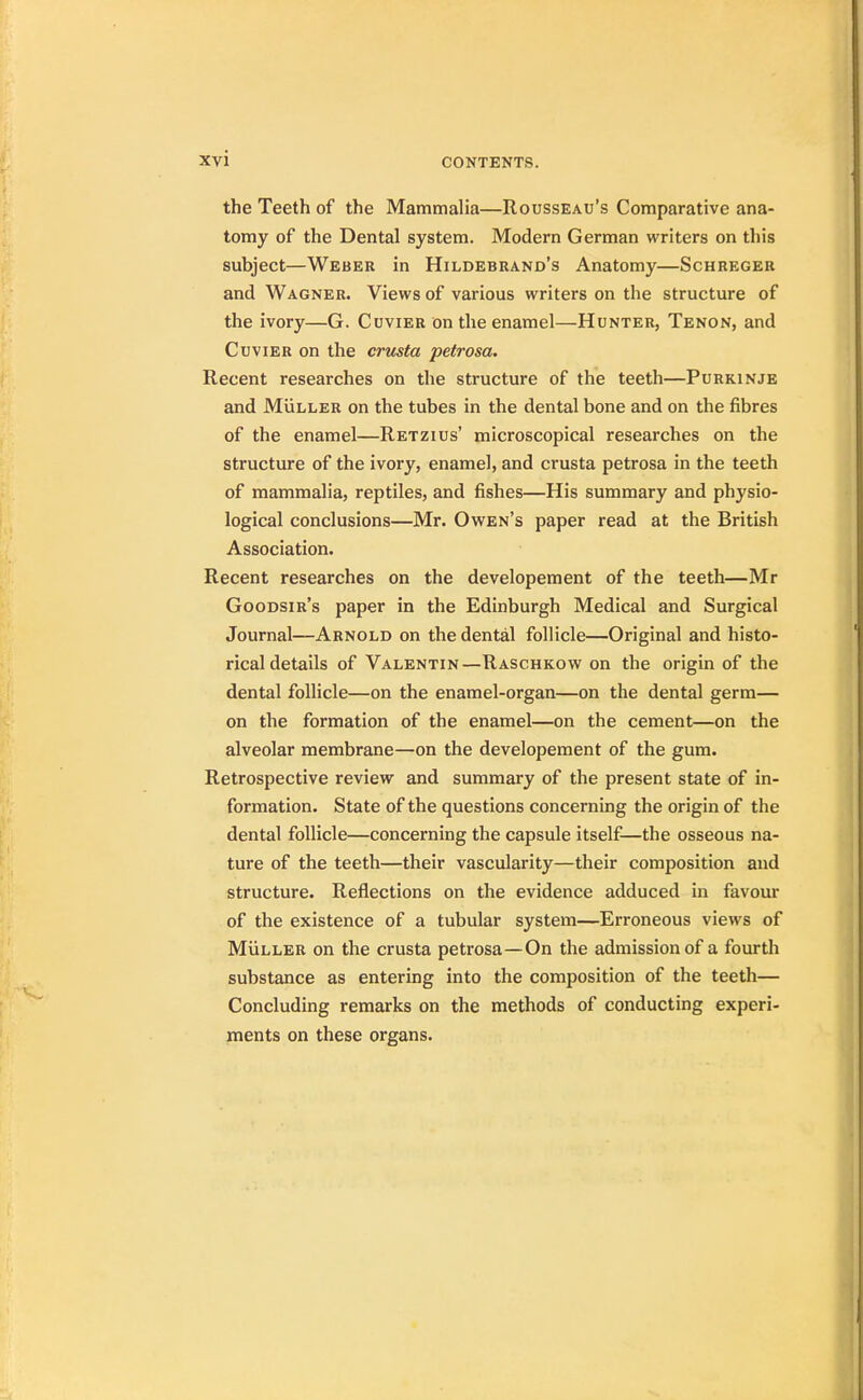 the Teeth of the Mammalia—Rousseau's Comparative ana- tomy of the Dental system. Modern German writers on this subject—Weber in Hildebrand's Anatomy—Schreger and Wagner. Views of various writers on the structure of the ivory—G. Cuvier on the enamel—Hunter, Tenon, and Cuvier on the crusta petrosa. Recent researches on the structure of the teeth—Purkinje and Muller on the tubes in the dental bone and on the fibres of the enamel—Retzius' microscopical researches on the structure of the ivory, enamel, and crusta petrosa in the teeth of mammalia, reptiles, and fishes—His summary and physio- logical conclusions—Mr. Owen's paper read at the British Association. Recent researches on the developement of the teeth—Mr Goodsir's paper in the Edinburgh Medical and Surgical Journal—Arnold on the dental follicle—Original and histo- rical details of Valentin—Raschkow on the origin of the dental follicle—on the enamel-organ—on the dental germ— on the formation of the enamel—on the cement—on the alveolar membrane—on the developement of the gum. Retrospective review and summary of the present state of in- formation. State of the questions concerning the origin of the dental follicle—concerning the capsule itself—the osseous na- ture of the teeth—their vascularity—their composition and structure. Reflections on the evidence adduced in favour of the existence of a tubular system—Erroneous views of Muller on the crusta petrosa—On the admission of a fourth substance as entering into the composition of the teeth— Concluding remarks on the methods of conducting experi- ments on these organs.