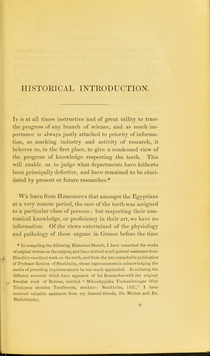 HISTORICAL INTRODUCTION. It is at all times instructive and of great utility to trace the progress of any branch of science, and as much im- portance is always justly attached to priority of informa- tion, as marking industry and activity of research, it behoves us, in the first place, to give a condensed view of the progress of knowledge respecting the teeth. This will enable us to judge what departments have hitherto been principally defective, and have remained to be eluci- dated by present or future researches.* We learn from Herodotus that amongst the Egyptians at a very remote period, the care of the teeth was assigned to a particular class of persons ; but respecting their ana- tomical knowledge, or proficiency in their art, we have no information. Of the views entertained of the physiology and pathology of these organs in Greece before the time * In compiling the following Historical Sketch, I have consulted the works of original writers on the subject, and have derived much general assistance from Blandin's excellent work on the teeth, and from the late remarkable publication of Professor Retzius of Stockholm, whose ingenuousness in acknowledging the merits of preceding inquirers cannot be too much applaudod. In collating the different accounts which have appeared of his Researches with the original Swedish work of Retzius, entitled  Mikroskppiska Undersbkningar bfver Tiindcrncs siirdeles Tandbenets, struktur: Stockholm, 1037, I have received valuable assistance from my learned friends, Dr. Minton and Dr. Bialloblotzky.