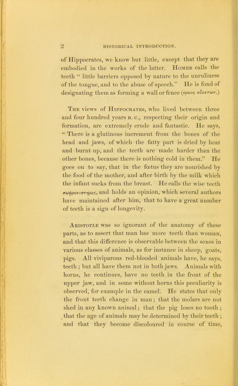 of Hippocrates, we know but little, except that they are embodied in the works of the latter. Homer calls the teeth  little barriers opposed by nature to the unruliness of the tongue, and to the abuse of speech. He is fond of designating them as forming a wall or fence (epnoQ otiovrwv.) The views of Hippocrates, who lived between three and four hundred years b. c, respecting their origin and formation, are extremely crude and fantastic. He says,  There is a glutinous increment from the bones of the head and jaws, of which the fatty part is dried by heat and burnt up, and the teeth are made harder than the other bones, because there is nothing cold in them. He goes on to say, that in the foetus they are nourished by the food of the mother, and after birth by the milk which the infant sucks from the breast. He calls the wise teeth erioQpoviffTtjpeQ, and holds an opinion, which several authors have maintained after him, that to have a great number of teeth is a sign of longevity. Aristotle was so ignorant of the anatomy of these parts, as to assert that man has more teeth than woman, and that this difference is observable between the sexes in various classes of animals, as for instance in sheep, goats, pigs. All viviparous red-blooded animals have, he says, teeth ; but all have them not in both jaws. Animals with horns, he continues, have no teeth in the front of the upper jaw, and in some without horns this peculiarity is observed, for example in the camel. He states that only the front teeth change in man; that the molars are not shed in any known animal; that the pig loses no tooth ; that the age of animals may be determined by their teeth ; and that they become discoloured in course of time,