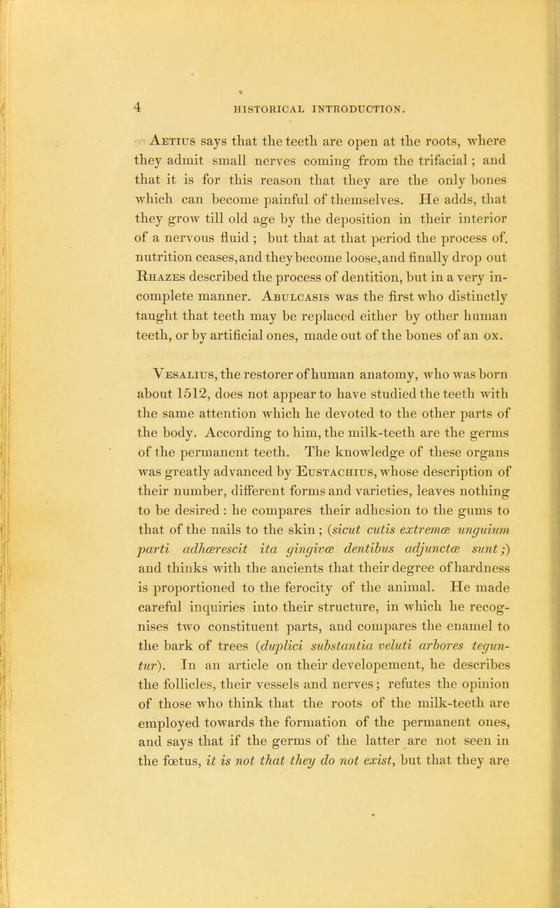 Aetius says that the teeth are open at the roots, where they admit small nerves coming from the trifacial; and that it is for this reason that they are the only hones which can become painful of themselves. He adds, that they grow till old age by the deposition in their interior of a nervous fluid ; but that at that period the process of. nutrition ceases,and they become loose,and finally drop out Rhazes described the process of dentition, but in a very in- complete manner. Abulcasis was the first who distinctly taught that teeth may be replaced either by other human teeth, or by artificial ones, made out of the bones of an ox. Vesalius, the restorer of human anatomy, who was born about 1512, does not appear to have studied the teeth with the same attention which he devoted to the other parts of the body. According to him, the milk-teeth are the germs of the permanent teeth. The knowledge of these organs was greatly advanced by Eustachius, whose description of their number, different forms and varieties, leaves nothing to be desired: he compares their adhesion to the gums to that of the nails to the skin; (sicut cutis extremce unguium parti adhcerescit ita gingwce dentibus adjunctce sunt;) and thinks with the ancients that their degree of hardness is proportioned to the ferocity of the animal. He made careful inquiries into their structure, in which he recog- nises two constituent parts, and compares the enamel to the bark of trees (duplici substantia veluti arbores tegun- tur). In an article on their developement, he describes the follicles, their vessels and nerves; refutes the opinion of those who think that the roots of the milk-teeth are employed towards the formation of the permanent ones, and says that if the germs of the latter are not seen in the foetus, it is not that they do not exist, but that they are