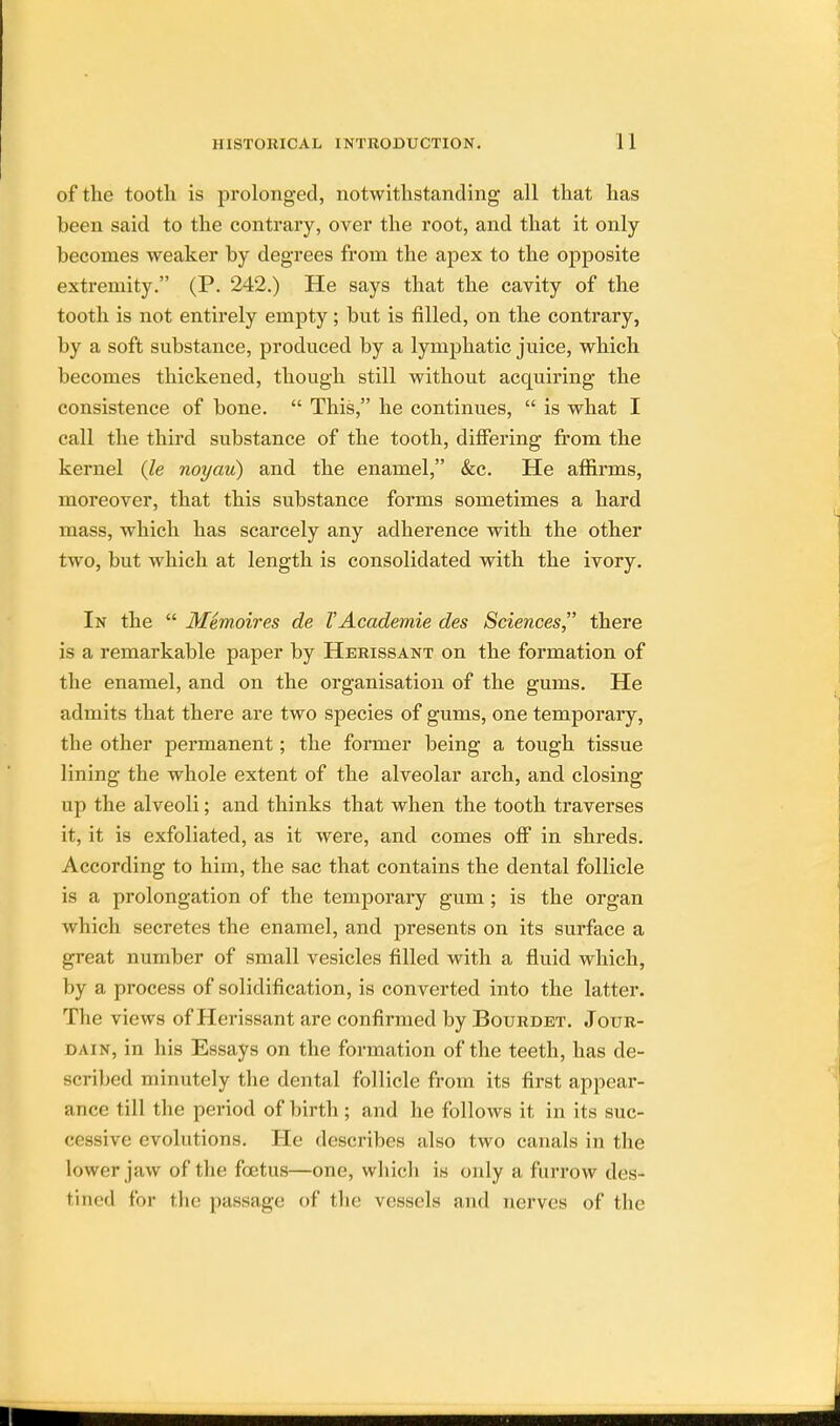 of the tooth is prolonged, notwithstanding all that has been said to the contrary, over the root, and that it only becomes weaker by degrees from the apex to the opposite extremity. (P. 242.) He says that the cavity of the tooth is not entirely empty; but is filled, on the contrary, by a soft substance, produced by a lymphatic juice, which becomes thickened, though still without acquiring the consistence of bone.  This, he continues,  is what I call the third substance of the tooth, differing from the kernel {le noyau) and the enamel, &c. He affirms, moreover, that this substance forms sometimes a hard mass, which has scarcely any adherence with the other two, but which at length is consolidated with the ivory. In the  Memoires de VAcademie des Sciences there is a remarkable paper by Herissant on the formation of the enamel, and on the organisation of the gums. He admits that there are two species of gums, one temporary, the other permanent; the former being a tough tissue lining the whole extent of the alveolar arch, and closing up the alveoli; and thinks that when the tooth traverses it, it is exfoliated, as it were, and comes off in shreds. According to him, the sac that contains the dental follicle is a prolongation of the temporary gum; is the organ which secretes the enamel, and presents on its surface a great number of small vesicles filled with a fluid which, by a process of solidification, is converted into the latter. The views of Herissant are confirmed by Bourdet. Jour- dain, in his Essays on the formation of the teeth, has de- scribed minutely the dental follicle from its first appear- ance till the period of birth ; and he follows it in its suc- cessive evolutions. He describes also two canals in the lower jaw of the fetus—one, which is only a furrow des- tined for the passage of the vessels and nerves of the I