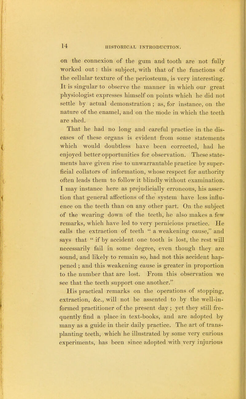 on the connexion of the gum and tooth are not fully- worked out: this subject, with that of the functions of the cellular texture of the periosteum, is very interesting. It is singular to observe the manner in which our great physiologist expresses himself on points which he did not settle by actual demonstration ; as, for instance, on the nature of the enamel, and on the mode in which the teeth are shed. That he had no long and careful practice in the dis- eases of these organs is evident from some statements which would doubtless have been corrected, had he enjoyed better opportunities for observation. These state- ments have given rise to unwarrantable practice by super- ficial collators of information, whose respect for authority often leads them to follow it blindly without examination. I may instance here as prejudicially erroneous, his asser- tion that general affections of the system have less influ- ence on the teeth than on any other part. On the subject of the wearing down of the teeth, he also makes a few remarks, which have led to very pernicious practice. He calls the extraction of teeth  a weakening cause, and says that  if by accident one tooth is lost, the rest will necessarily fail in some degree, even though they are sound, and likely to remain so, had not this accident hap- pened ; and this weakening cause is greater in proportion to the number that are lost. From this observation we see that the teeth support one another. His practical remarks on the operations of stopping, extraction, &c, will not be assented to by the well-in- formed practitioner of the present day ; yet they still fre- quently find a place in text-books, and are adopted by many as a guide in their daily practice. The art of trans- planting teeth, which he illustrated by some very curious experiments, has been since adopted with very injurious