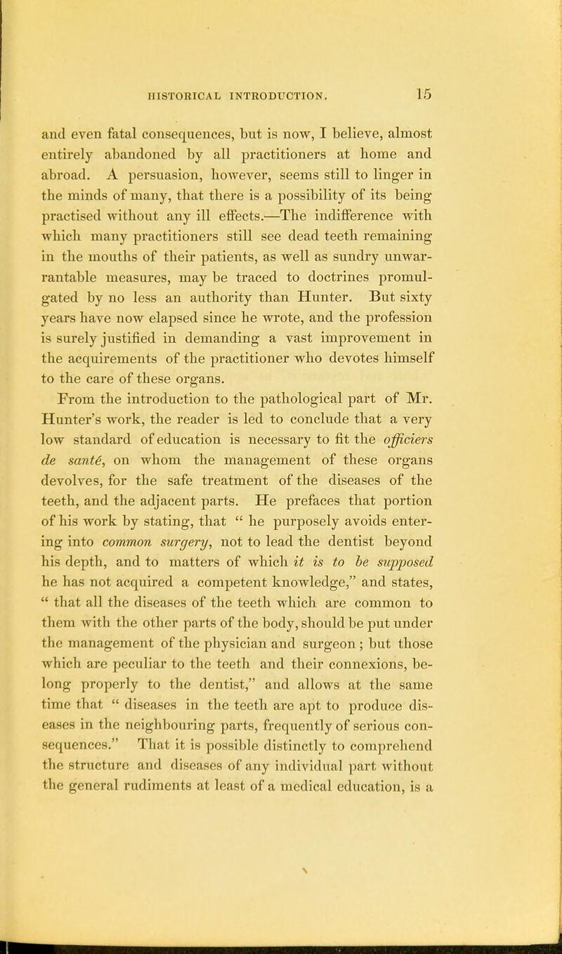 and even fatal consequences, but is now, I believe, almost entirely abandoned by all practitioners at borne and abroad. A persuasion, however, seems still to linger in the minds of many, that there is a possibility of its being practised without any ill effects.—The indifference with which many practitioners still see dead teeth remaining in the mouths of their patients, as well as sundry unwar- rantable measures, may be traced to doctrines promul- gated by no less an authority than Hunter. But sixty years have now elapsed since he wrote, and the profession is surely justified in demanding a vast improvement in the acquirements of the practitioner who devotes himself to the care of these organs. From the introduction to the pathological part of Mr. Hunter's work, the reader is led to conclude that a very low standard of education is necessary to fit the officiers de saute, on whom the management of these organs devolves, for the safe treatment of the diseases of the teeth, and the adjacent parts. He prefaces that portion of his work by stating, that  he purposely avoids enter- ing into common surgery, not to lead the dentist beyond his depth, and to matters of which it is to be supposed he has not acquired a competent knowledge, and states,  that all the diseases of the teeth which are common to them with the other parts of the body, should be put under the management of the physician and surgeon ; but those which are peculiar to the teeth and their connexions, be- long properly to the dentist, and allows at the same time that  diseases in the teeth are apt to produce dis- eases in the neighbouring parts, frequently of serious con- sequences. That it is possible distinctly to comprehend the structure and diseases of any individual part without tbe general rudiments at least of a medical education, is a \