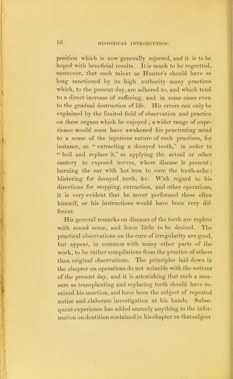 position which is now generally rejected, and it is to be hoped with beneficial results. It is much to be regretted, moreover, that such talent as Hunter's should have so long sanctioned by its high authority many practices which, to the present day, are adhered to, and which tend to a direct increase of suffering, and in some cases even to the gradual destruction of life. His errors can only be explained by the limited field of observation and practice on these organs which he enjoyed ; a wider range of expe- rience would soon have awakened his penetrating mind to a sense of the injurious nature of such practices, for instance, as  extracting a decayed tooth, in order to  boil and replace it, as applying the actual or other cautery to exposed nerves, where disease is present; burning the ear with hot iron to cure the tooth-ache ; blistering for decayed teeth, &c. With regard to his directions for stopping, extraction, and other operations, it is very evident that he never performed these often himself, or his instructions would have been very dif- ferent. His general remarks on diseases of the teeth are replete with sound sense, and leave little to be desired. The practical observations on the cure of irregularity are good, but appear, in common with many other parts of the work, to be rather compilations from the practice of others than original observations. The principles laid down in the chapter on operations do not coincide with the notions of the present clay, and it is astonishing that such a mea- sure as transplanting and replacing teeth should have re- ceived his sanction, and have been the subject of repeated notice and elaborate investigation at his hands. Subse- quent experience has added scarcely anything to the infor- mation on dentition contained in his chapter on that subject