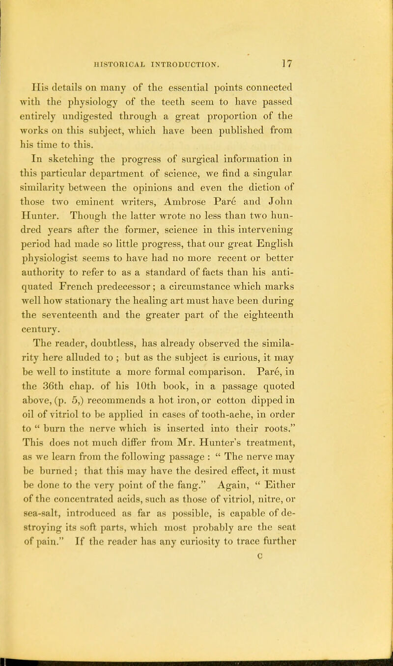 His details on many of the essential points connected with the physiology of the teeth seem to have passed entirely undigested through a great proportion of the works on this subject, which have been published from his time to this. In sketching the progress of surgical information in this particular department of science, we find a singular similarity between the opinions and even the diction of those two eminent writers, Ambrose Pare and John Hunter. Though the latter wrote no less than two hun- dred years after the former, science in this intervening- period had made so little progress, that our great English physiologist seems to have had no more recent or better authority to refer to as a standard of facts than his anti- quated French predecessor; a circumstance which marks well how stationary the healing art must have been during the seventeenth and the greater part of the eighteenth century. The reader, doubtless, has already observed the simila- rity here alluded to ; but as the subject is curious, it may be well to institute a more formal comparison. Pare, in the 36th chap, of his 10th book, in a passage quoted above, (p. 5,) recommends a hot iron, or cotton dipped in oil of vitriol to be applied in cases of tooth-aehe, in order to  burn the nerve which is inserted into their roots. This does not much differ from Mr. Hunter's treatment, as we learn from the following passage :  The nerve may be burned; that this may have the desired effect, it must be done to the very point of the fang. Again,  Either of the concentrated acids, such as those of vitriol, nitre, or sea-salt, introduced as far as possible, is capable of de- stroying its soft parts, which most probably are the seat of pain. If the reader has any curiosity to trace further C