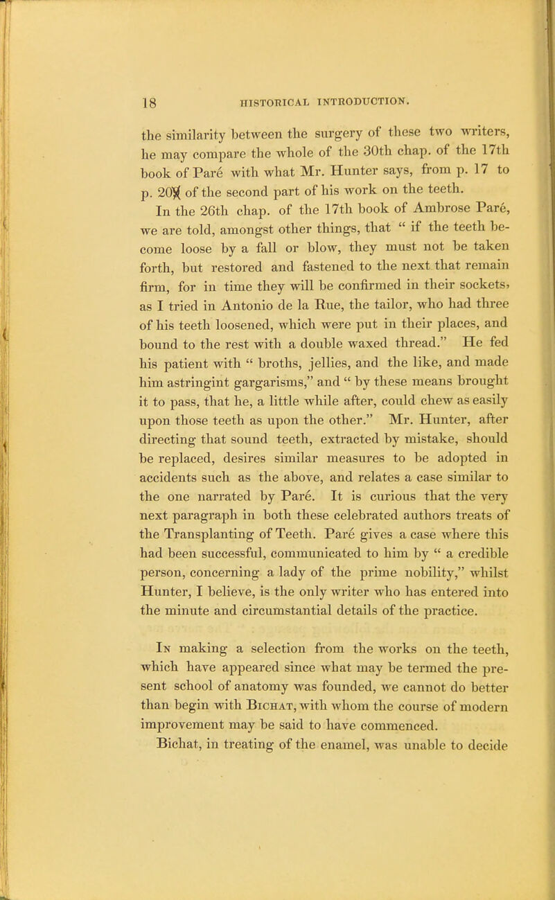 the similarity between the surgery of these two writers, he may compare the whole of the 30th chap, of the 17th book of Pare with what Mr. Hunter says, from p. 17 to p. 20$ of the second part of his work on the teeth. In the 26th chap, of the 17th book of Ambrose Pare, we are told, amongst other things, that  if the teeth be- come loose by a fall or blow, they must not be taken forth, but restored and fastened to the next that remain firm, for in time they will be confirmed in their sockets, as I tried in Antonio de la Rue, the tailor, who had three of his teeth loosened, which were put in their places, and bound to the rest with a double waxed thread. He fed his patient with  broths, jellies, and the like, and made him astringint gargarisms, and  by these means brought it to pass, that he, a little while after, could chew as easily upon those teeth as upon the other. Mr. Hunter, after directing that sound teeth, extracted by mistake, should be replaced, desires similar measures to be adopted in accidents such as the above, and relates a case similar to the one narrated by Pare. It is curious that the very next paragraph in both these celebrated authors treats of the Transplanting of Teeth. Pare gives a case where this had been successful, communicated to him by  a credible person, concerning a lady of the prime nobility, whilst Hunter, I believe, is the only writer who has entered into the minute and circumstantial details of the practice. In making a selection from the works on the teeth, which have appeared since what may be termed the pre- sent school of anatomy was founded, we cannot do better than begin with Bichat, with whom the course of modern improvement may be said to have commenced. Bichat, in treating of the enamel, was unable to decide