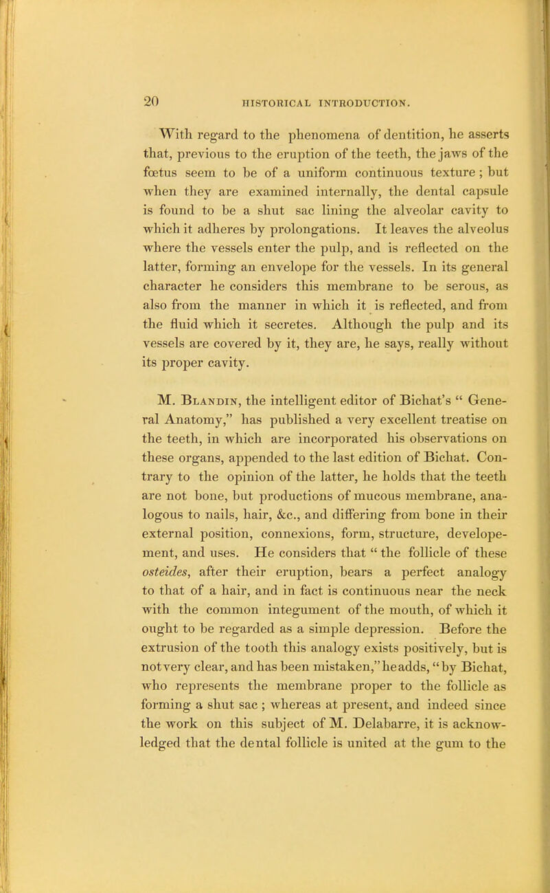 With regard to the phenomena of dentition, he asserts that, previous to the eruption of the teeth, the jaws of the fcetus seem to be of a uniform continuous texture ; but when they are examined internally, the dental capsule is found to be a shut sac lining the alveolar cavity to which it adheres by prolongations. It leaves the alveolus where the vessels enter the pulp, and is reflected on the latter, forming an envelope for the vessels. In its general character he considers this membrane to be serous, as also from the manner in which it is reflected, and from the fluid which it secretes. Although the pulp and its vessels are covered by it, they are, he says, really without its j)roper cavity. M. Blandin, the intelligent editor of Bichat's  Gene- ral Anatomy, has published a very excellent treatise on the teeth, in which are incorporated his observations on these organs, appended to the last edition of Bichat. Con- trary to the opinion of the latter, he holds that the teeth are not bone, but productions of mucous membrane, ana- logous to nails, hair, &c, and differing from bone in their external position, connexions, form, structure, develope- ment, and uses. He considers that  the follicle of these osteides, after their eruption, bears a perfect analogy to that of a hair, and in fact is continuous near the neck with the common integument of the mouth, of which it ought to be regarded as a simple depression. Before the extrusion of the tooth this analogy exists positively, but is not very clear, and has been mistaken, he adds, by Bichat, who represents the membrane proper to the follicle as forming a shut sac ; whereas at present, and indeed since the work on this subject of M. Delabarre, it is acknow- ledged that the dental follicle is united at the gum to the