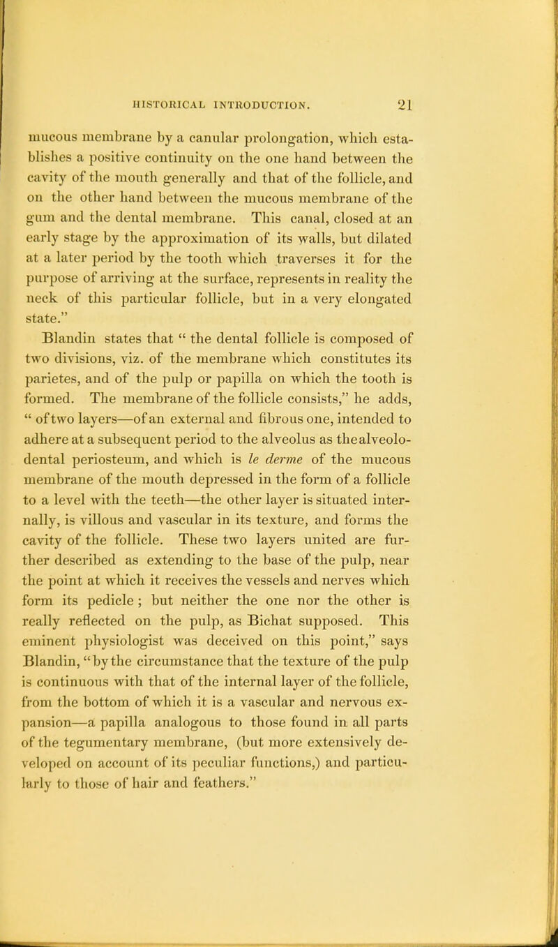 mucous membrane by a canular prolongation, which esta- blishes a positive continuity on the one hand between the ca vity of the mouth generally and that of the follicle, and on the other hand between the mucous membrane of the gum and the dental membrane. This canal, closed at an early stage by the approximation of its walls, but dilated at a later period by the tooth which traverses it for the purpose of arriving at the surface, represents in reality the neck of this particular follicle, but in a very elongated state. Blandin states that  the dental follicle is composed of two divisions, viz. of the membrane which constitutes its parietes, and of the pulp or papilla on which the tooth is formed. The membrane of the follicle consists, he adds,  of two layers—of an external and fibrous one, intended to adhere at a subsequent period to the alveolus as thealveolo- dental periosteum, and which is le derme of the mucous membrane of the mouth depressed in the form of a follicle to a level with the teeth—the other layer is situated inter- nally, is villous and vascular in its texture, and forms the cavity of the follicle. These two layers united are fur- ther described as extending to the base of the pulp, near the point at which it receives the vessels and nerves which form its pedicle ; but neither the one nor the other is really reflected on the pulp, as Bichat supposed. This eminent physiologist was deceived on this point, says Blandin, by the circumstance that the texture of the pulp is continuous with that of the internal layer of the follicle, from the bottom of which it is a vascular and nervous ex- pansion—a papilla analogous to those found in all parts of the tegumentary membrane, (but more extensively de- veloped on account of its peculiar functions,) and particu- lm ly to those of hair and feathers.