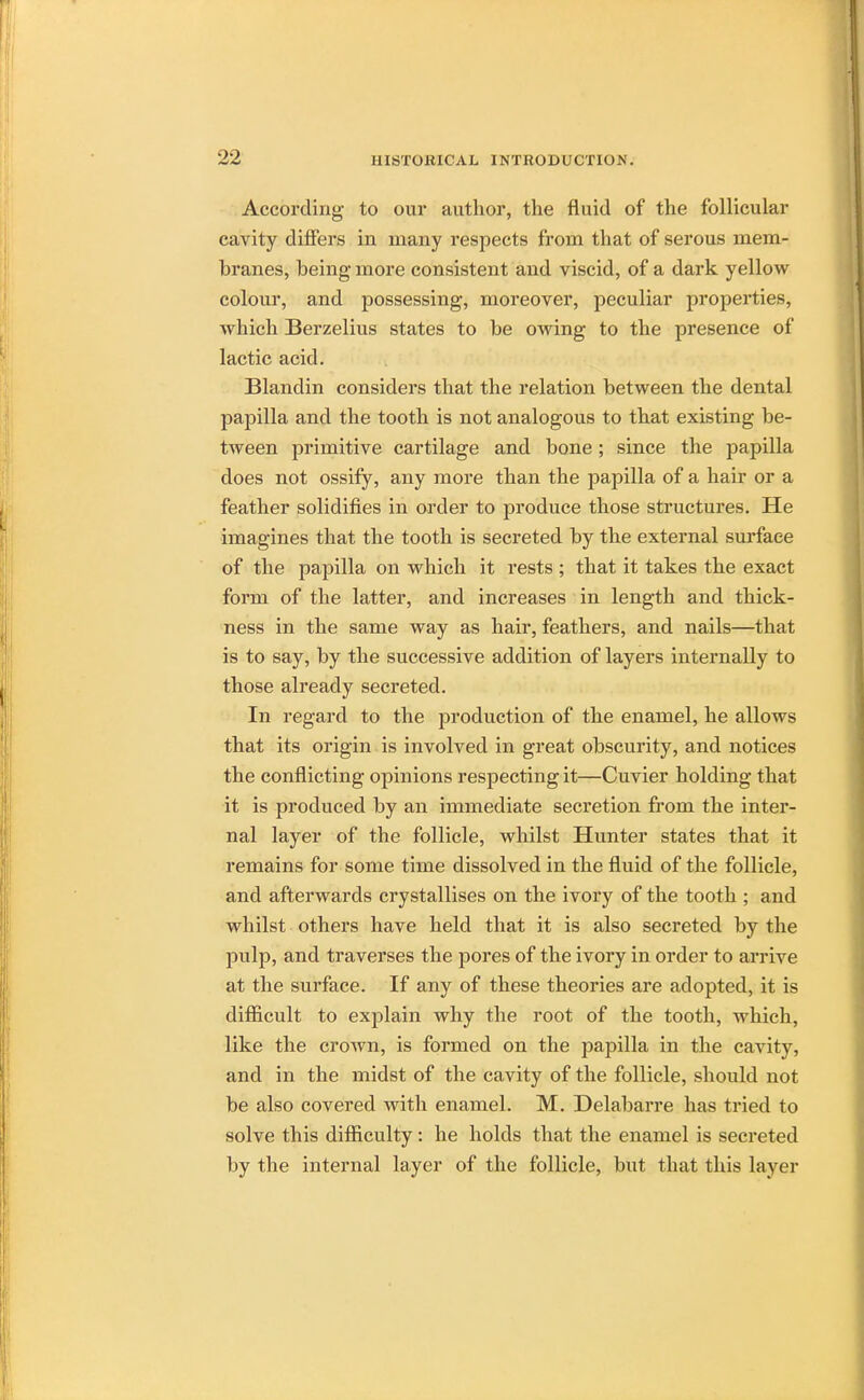 According to our author, the fluid of the follicular cavity differs in many respects from that of serous mem- branes, being more consistent and viscid, of a dark yellow colour, and possessing, moreover, peculiar properties, which Berzelius states to be owing to the presence of lactic acid. Blandin considers that the relation between the dental papilla and the tooth is not analogous to that existing be- tween primitive cartilage and bone; since the papilla does not ossify, any more than the jjapilla of a hair or a feather solidifies in order to produce those structures. He imagines that the tooth is secreted by the external surface of the papilla on which it rests ; that it takes the exact form of the latter, and increases in length and thick- ness in the same way as hair, feathers, and nails—that is to say, by the successive addition of layers internally to those already secreted. In regard to the production of the enamel, he allows that its origin is involved in great obscurity, and notices the conflicting opinions respecting it—Cuvier holding that it is produced by an immediate secretion from the inter- nal layer of the follicle, whilst Hunter states that it remains for some time dissolved in the fluid of the follicle, and afterwards crystallises on the ivory of the tooth ; and whilst others have held that it is also secreted by the pulp, and traverses the pores of the ivory in order to arrive at the surface. If any of these theories are adopted, it is difficult to explain why the root of the tooth, which, like the crown, is formed on the papilla in the cavity, and in the midst of the cavity of the follicle, should not be also covered with enamel. M. Delabarre has tried to solve this difficulty : he holds that the enamel is secreted by the internal layer of the follicle, but that this layer