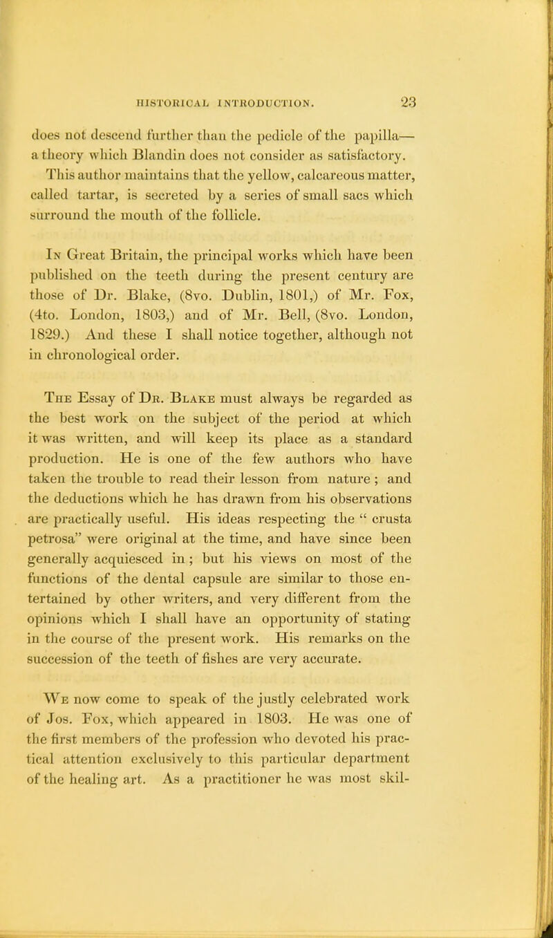 does not descend further than the pedicle of the papilla— a theory which Blandin does not consider as satisfactory. This author maintains that the yellow, calcareous matter, called tartar, is secreted by a series of small sacs which surround the mouth of the follicle. In Great Britain, the principal works which have been published on the teeth during the present century are those of Dr. Blake, (8vo. Dublin, 1801,) of Mr. Fox, (4to. London, 1803,) and of Mr. Bell, (8vo. London, 1829.) And these I shall notice together, although not in chronological order. The Essay of Dr. Blake must always be regarded as the best work on the subject of the period at which it was written, and will keep its place as a standard production. He is one of the few authors who have taken the trouble to read their lesson from nature ; and the deductions which he has drawn from his observations are practically useful. His ideas respecting the  crusta petrosa were original at the time, and have since been generally acquiesced in; but his views on most of the functions of the dental capsule are similar to those en- tertained by other writers, and very different from the opinions which I shall have an opportunity of stating in the course of the present work. His remarks on the succession of the teeth of fishes are very accurate. We now come to speak of the justly celebrated work of Jos. Fox, which appeared in 1803. He was one of the first members of the profession who devoted his prac- tical attention exclusively to this particular department of the healing art. As a practitioner he was most skil-