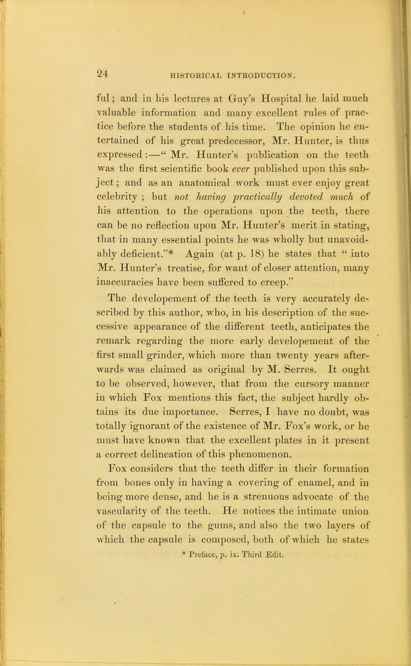 ful; and in his lectures at Guy's Hospital he laid much valuable information and many excellent rules of prac- tice before the students of his time^ The opinion he en- tertained of his great predecessor, Mr. Hunter, is thus expressed :— Mr. Hunter's publication on the teeth was the first scientific book ever published upon this sub- ject ; and as an anatomical work must ever enjoy great celebrity ; but not having practically devoted much of his attention to the operations upon the teeth, there can be no reflection upon Mr. Hunter's merit in stating, that in many essential points he was wholly but unavoid- ably deficient.* Again (at p. 18) he states that  into Mr. Hunter's treatise, for want of closer attention, many inaccuracies have been suffered to creep. The developement of the teeth is very accurately de- scribed by this author, who, in his description of the suc- cessive appearance of the different teeth, anticipates the remark regarding the more early developement of the first small grinder, which more than twenty years after- wards was claimed as original by M. Serres. It ought to be observed, however, that from the cursory manner in which Fox mentions this fact, the subject hardly ob- tains its due importance. Serres, I have no doubt, was totally ignorant of the existence of Mr. Fox's work, or he must have known that the excellent plates in it present a correct delineation of this phenomenon. Fox considers that the teeth differ in their formation from bones only in having a covering of enamel, and in being more dense, and he is a strenuous advocate of the vascularity of the teeth. He notices the intimate union of the capsule to the gums, and also the two layers of which the capsule is composed, both of which he states * Preface, p. ix. Third Edit.