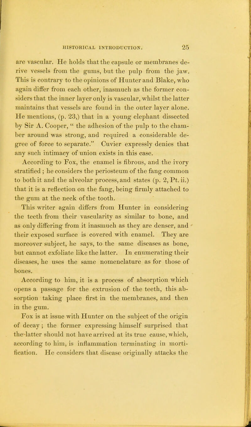 are vascular. He holds that the capsule or membranes de- rive vessels from the gums, but the pulp from the jaw. This is contrary to the opinions of Hunter and Blake, who again differ from each other, inasmuch as the former con- siders that the inner layer only is vascular, whilst the latter maintains that vessels are found in the outer layer alone. He mentions, (p. 23,) that in a young elephant dissected by Sir A. Cooper,  the adhesion of the pulp to the cham- ber around was strong, and required a considerable de- gree of force to separate. Cuvier expressly denies that any such intimacy of union exists in this case. According to Fox, the enamel is fibrous, and the ivory stratified ; he considers the periosteum of the fang common to both it and the alveolar process, and states (p. 2, Pt. ii.) that it is a reflection on the fang, being firmly attached to the gum at the neck of the tooth. This writer again differs from Hunter in considering the teeth from their vascularity as similar to bone, and as only differing from it inasmuch as they are denser, and their exposed surface is covered with enamel. They are moreover subject, he says, to the same diseases as bone, but cannot exfoliate like the latter. In enumerating their diseases, he uses the same nomenclature as for those of bones. According to him, it is a process of absorption which opens a passage for the extrusion of the teeth, this ab- sorption taking place first in the membranes, and then in the gum. Fox is at issue with Hunter on the subject of the origin of decay; the former expressing himself surprised that the-latter should not have arrived at its true cause, which, according to him, is inflammation terminating in morti- fication. He considers that disease originally attacks the