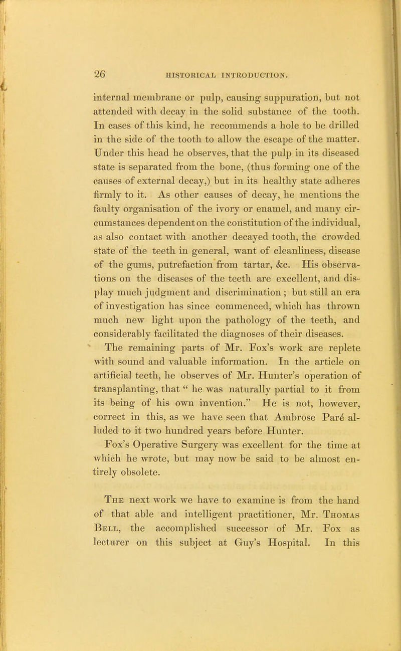 internal membrane or pulp, causing suppuration, but not attended with decay in the solid substance of the tooth. In cases of this kind, he recommends a hole to be drilled in the side of the tooth to allow the escape of the matter. Under this head he observes, that the pulp in its diseased state is separated from the bone, (thus forming one of the causes of external decay,) but in its healthy state adheres firmly to it. As other causes of decay, he mentions the faulty organisation of the ivory or enamel, and many cir- cumstances dependent on the constitution of the individual, as also contact with another decayed tooth, the crowded state of the teeth in general, want of cleanliness, disease of the gums, putrefaction from tartar, &c. His observa- tions on the diseases of the teeth are excellent, and dis- play much judgment and discrimination ; but still an era of investigation has since commenced, which has thrown much new light upon the pathology of the teeth, and considerably facilitated the diagnoses of their diseases. The remaining parts of Mr. Fox's work are replete with sound and valuable information. In the article on artificial teeth, he observes of Mr. Hunter's operation of transplanting, that  he was naturally partial to it from its being of his own invention. He is not, however, correct in this, as we have seen that Ambrose Pare al- luded to it two hundred years before Hunter. Fox's Operative Surgery was excellent for the time at which he wrote, but may now be said to be almost en- tirely obsolete. The next work we have to examine is from the hand of that able and intelligent practitioner, Mr. Thomas Bell, the accomplished successor of Mr. Fox as lecturer on this subject at Guy's Hospital. In this