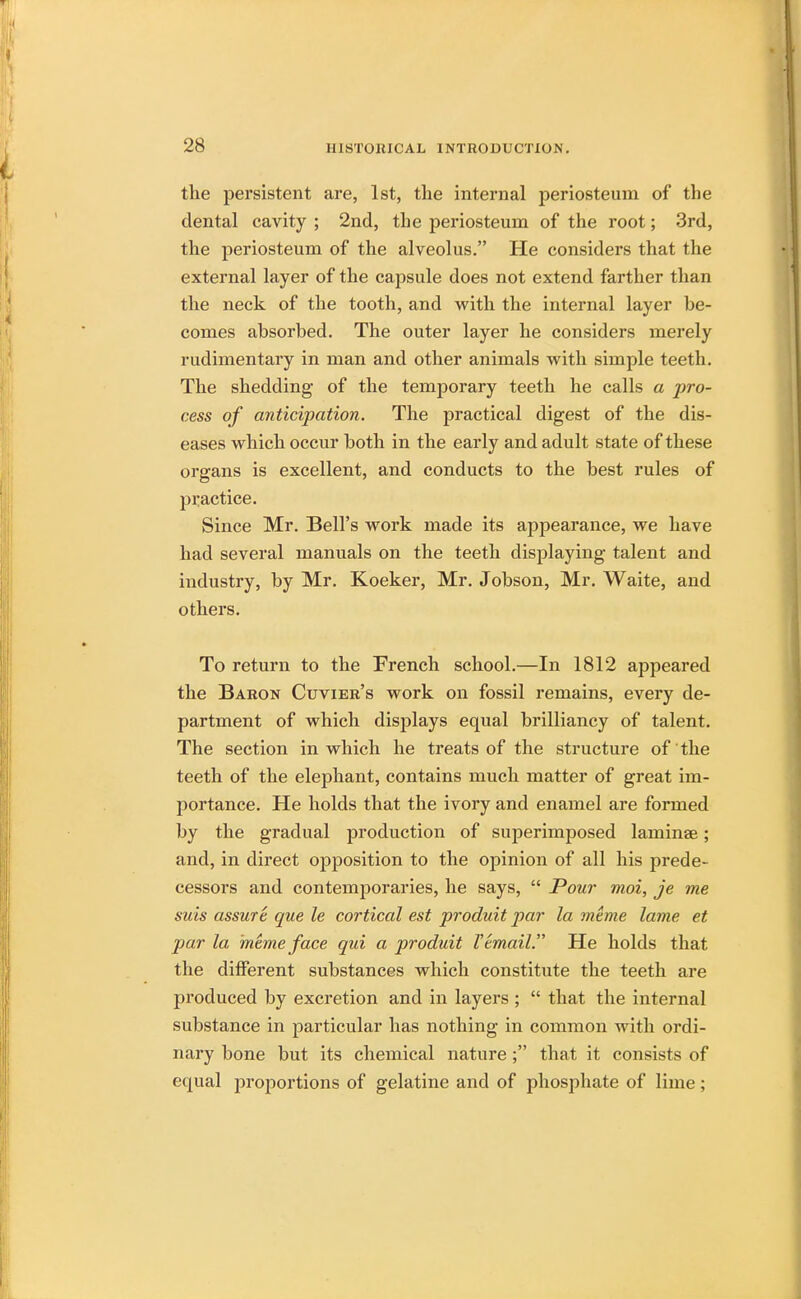 the persistent are, 1st, the internal periosteum of the dental cavity ; 2nd, the periosteum of the root; 3rd, the periosteum of the alveolus. He considers that the external layer of the capsule does not extend farther than the neck of the tooth, and with the internal layer he- comes absorbed. The outer layer he considers merely rudimentary in man and other animals with simple teeth. The shedding of the temporary teeth he calls a -pro- cess of anticipation. The practical digest of the dis- eases which occur both in the early and adult state of these organs is excellent, and conducts to the best rules of practice. Since Mr. Bell's work made its appearance, we have had several manuals on the teeth displaying talent and industry, by Mr. Koeker, Mr. Jobson, Mr. Waite, and others. To return to the French school.—In 1812 appeared the Baron Cuvier's work on fossil remains, every de- partment of which displays equal brilliancy of talent. The section in which he treats of the structure of the teeth of the elephant, contains much matter of great im- portance. He holds that the ivory and enamel are formed by the gradual production of superimposed laminae; and, in direct opposition to the opinion of all his prede- cessors and contemporaries, he says,  Pour moi, je me suis assure que le cortical est produit par la meme lame et par la meme face qui a produit 1'email. He holds that the different substances which constitute the teeth are produced by excretion and in layers ;  that the internal substance in particular has nothing in common with ordi- nary bone but its chemical nature ; that it consists of equal proportions of gelatine and of phosphate of lime;