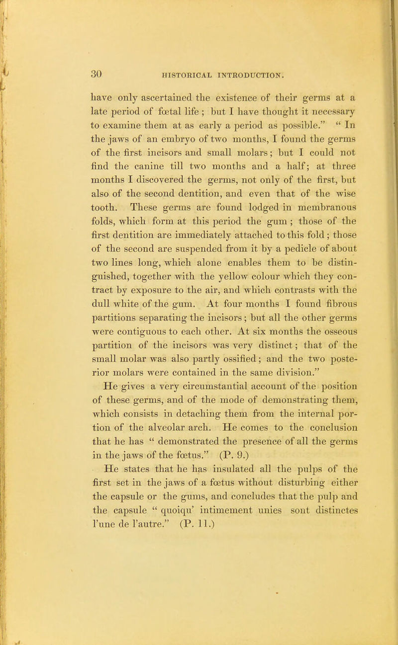 have only ascertained the existence of their germs at a late period of foetal life ; hut I have thought it necessary to examine them at as early a period as possible.  In the jaws of an emhryo of two months, I found the germs of the first incisors and small molars; but I could not find the canine till two months and a half; at three months I discovered the germs, not only of the first, bat also of the second dentition, and even that of the wise tooth. These germs are found lodged in membranous folds, which form at this period the gum ; those of the first dentition are immediately attached to this fold; those of the second are suspended from it by a pedicle of about two lines long, which alone enables them to be distin- guished, together with the yellow colour which they con- tract by exposure to the air, and which contrasts with the dull white of the gum. At four months I found fibrous partitions separating the incisors; but all the other germs were contiguous to each other. At six months the osseous partition of the incisors was very distinct; that of the small molar was also partly ossified; and the two poste- rior molars were contained in the same division. He gives a very circumstantial account of the position of these germs, and of the mode of demonstrating them, which consists in detaching them from the internal por- tion of the alveolar arch. He comes to the conclusion that he has  demonstrated the presence of all the germs in the jaws of the foetus. (P. 9.) He states that he has insulated all the pulps of the first set in the jaws of a foetus without disturbing either the capsule or the gums, and concludes that the pulp and the capsule  quoiqu' intimement unies sont distinctes l'une de l'autre. (P. 11.)