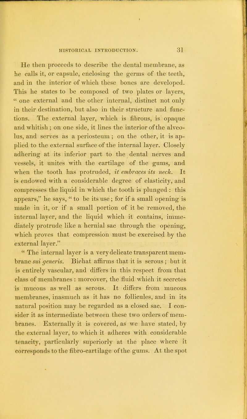 He then proceeds to describe the dental membrane, as he calls it, or capsule, enclosing the germs of the teeth, and in the interior of which these bones are developed. This he states to be composed of two plates or layers,  one external and the other internal, distinct not only in their destination, but also in their structure and func- tions. The external layer, which is fibrous, is opaque and whitish ; on one side, it lines the interior of the alveo- lus, and serves as a periosteum ; on the other, it is ap- plied to the external surface of the internal layer. Closely adhering at its inferior part to the dental nerves and vessels, it unites with the cartilage of the gums, and when the tooth has protruded, it embraces its neck. It is endowed with a considerable degree of elasticity, and compresses the liquid in which the tooth is plunged : this appears, he says,  to be its use; for if a small opening is made in it, or if a small portion of it be removed, the internal layer, and the liquid which it contains, imme- diately protrude like a hernial sac through the opening, which proves that compression must be exercised by the external layer.  The internal layer is a very delicate transparent mem- brane sui generis. Bichat affirms that it is serous ; but it is entirely vascular, and differs in this respect from that class of membranes : moreover, the fluid which it secretes is mucous as well as serous. It differs from mucous membranes, inasmuch as it has no follicules, and in its natural position may be regarded as a closed sac. I con- sider it as intermediate between these two orders of mem- branes. Externally it is covered, as we have stated, by the external layer, to which it adheres with considerable tenacity, particularly superiorly at the place where it corresponds to the fibro-cartilage of the gums. At the spot