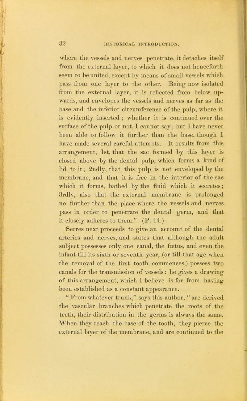 where the vessels and nerves penetrate, it detaches itself from the external layer, to which it does not henceforth seem to be united, except by means of small vessels which pass from one layer to the other. Being now isolated from the external layer, it is reflected from below up- wards, and envelopes the vessels and nerves as far as the base and the inferior circumference of the pulp, where it is evidently inserted ; whether it is continued over the surface of the pulp or not, I cannot say; but I have never been able to follow it further than the base, though I have made several careful attempts. It results from this arrangement, 1st, that the sac formed by this layer is closed above by the dental pulp, which forms a kind of lid to it; 2ndly, that this pulp is not enveloped by the membrane, and that it is free in the interior of the sac which it forms, bathed by the fluid which it secretes; 3rdly, also that the external membrane is prolonged no further than the place where the vessels and nerves pass in order to penetrate the dental germ, and that it closely adheres to them. (P. 14.) Serres next proceeds to give an account of the dental arteries and nerves, and states that although the adult subject possesses only one canal, the foetus, and even the infant till its sixth or seventh year, (or till that age when the removal of the first tooth commences,) possess two canals for the transmission of vessels: he gives a drawing of this arrangement, which I believe is far from having been established as a constant appearance.  From whatever trunk, says this author,  are derived the vascular branches which penetrate the roots of the teeth, their distribution in the germs is always the same. When they reach the base of the tooth, they pierce the external layer of the membrane, and are continued to the