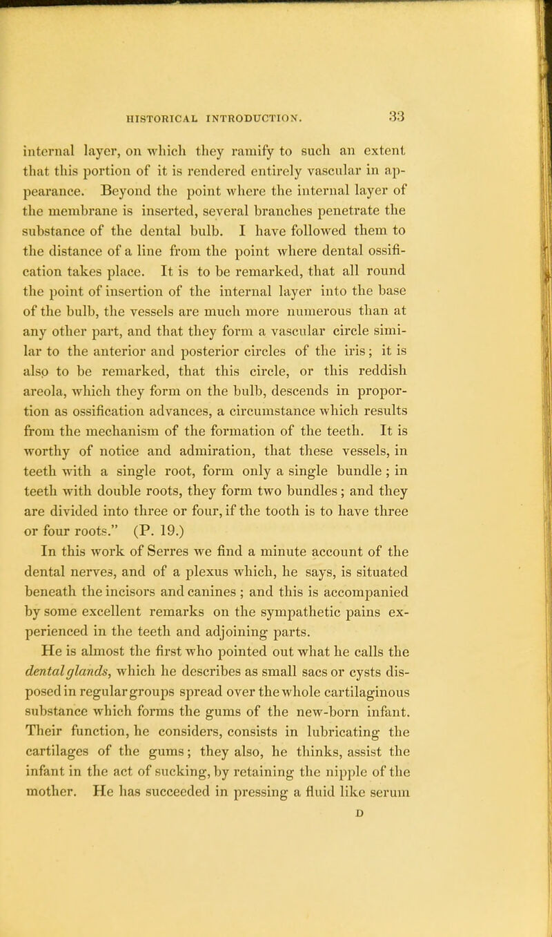 internal layer, on which they ramify to such an extent that this portion of it is rendered entirely vascular in ap- pearance. Beyond the point where the internal layer of the membrane is inserted, several branches penetrate the substance of the dental bulb. I have followed them to the distance of a line from the point where dental ossifi- cation takes place. It is to be remarked, that all round the point of insertion of the internal layer into the base of the bulb, the vessels are much more numerous than at any other part, and that they form a vascular circle simi- lar to the anterior and posterior circles of the iris; it is also to be remarked, that this circle, or this reddish areola, which they form on the bulb, descends in propor- tion as ossification advances, a circumstance which results from the mechanism of the formation of the teeth. It is worthy of notice and admiration, that these vessels, in teeth with a single root, form only a single bundle; in teeth with double roots, they form two bundles; and they are divided into three or four, if the tooth is to have three or four roots. (P. 19.) In this work of Serres we find a minute account of the dental nerves, and of a plexus which, he says, is situated beneath the incisors and canines ; and this is accompanied by some excellent remarks on the sympathetic pains ex- perienced in the teeth and adjoining parts. He is almost the first who pointed out what he calls the dental glands, which he describes as small sacs or cysts dis- posed in regular groups spread over the whole cartilaginous substance which forms the gums of the new-born infant. Their function, he considers, consists in lubricating the cartilages of the gums; they also, he thinks, assist the infant in the act of sucking, by retaining the nipple of the mother. He has succeeded in pressing a fluid like serum D