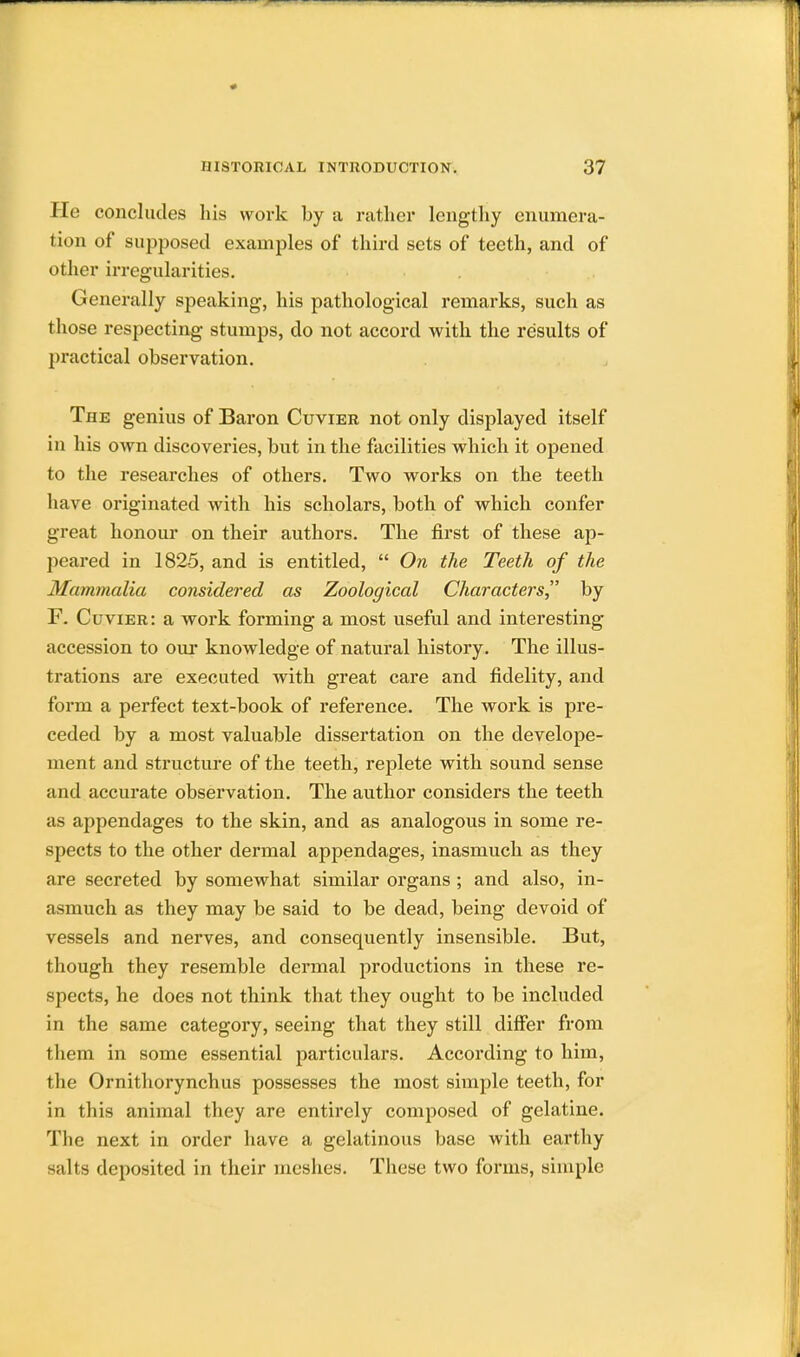 He concludes his work by a rather lengthy enumera- tion of supposed examples of third sets of teeth, and of other irregularities. Generally speaking, his pathological remarks, such as those respecting stumps, do not accord with the results of practical observation. The genius of Baron Cuvier not only displayed itself in his own discoveries, but in the facilities which it opened to the researches of others. Two works on the teeth have originated with his scholars, both of which confer great honour on their authors. The first of these ap- peared in 1825, and is entitled,  On the Teeth of the Mammalia considered as Zoological Characters by F. Cuvier: a work forming a most useful and interesting accession to our knowledge of natural history. The illus- trations are executed with great care and fidelity, and form a perfect text-book of reference. The work is pre- ceded by a most valuable dissertation on the develope- ment and structure of the teeth, replete with sound sense and accurate observation. The author considers the teeth as appendages to the skin, and as analogous in some re- spects to the other dermal appendages, inasmuch as they are secreted by somewhat similar organs ; and also, in- asmuch as they may be said to be dead, being devoid of vessels and nerves, and consequently insensible. But, though they resemble dermal productions in these re- spects, he does not think that they ought to be included in the same category, seeing that they still differ from them in some essential particulars. According to him, the Ornithorynchus possesses the most simple teeth, for in this animal they are entirely composed of gelatine. The next in order have a gelatinous base with earthy -;ilts deposited in their meshes. These two forms, simple