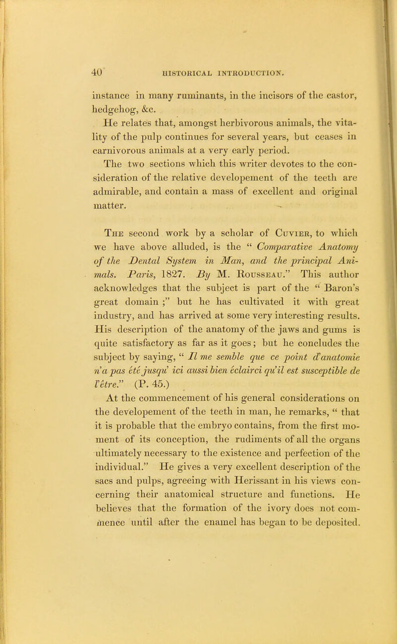 instance in many ruminants, in the incisors of the castor, hedgehog, &c. He relates that, amongst herbivorous animals, the vita- lity of the pulp continues for several years, but ceases in carnivorous animals at a very early period. The two sections which this writer devotes to the con- sideration of the relative developement of the teeth are admirable, and contain a mass of excellent and original matter. The second work by a scholar of Cuvier, to which we have above alluded, is the Comparative Anatomy of the Dental System in Man, and the principal Ani- mals. Paris, 1827. By M. Rousseau. This author acknowledges that the subject is part of the Baron's great domain ; but he has cultivated it with great industry, and has arrived at some very interesting results. His description of the anatomy of the jaws and gums is quite satisfactory as far as it goes; but he concludes the subject by saying, II me semble que ce point oVanatomie na pas ettjusqu id aussi Men eclairci qu'il est susceptible de Vkre. (P. 45.) At the commencement of his general considerations on the developement of the teeth in man, he remarks, that it is probable that the embryo contains, from the first mo- ment of its conception, the rudiments of all the organs ultimately necessary to the existence and perfection of the individual. He gives a very excellent description of the sacs and pulps, agreeing with Herissant in his views con- cerning their anatomical structure and functions. He believes that the formation of the ivory does not com- mence until after the enamel has began to be deposited.